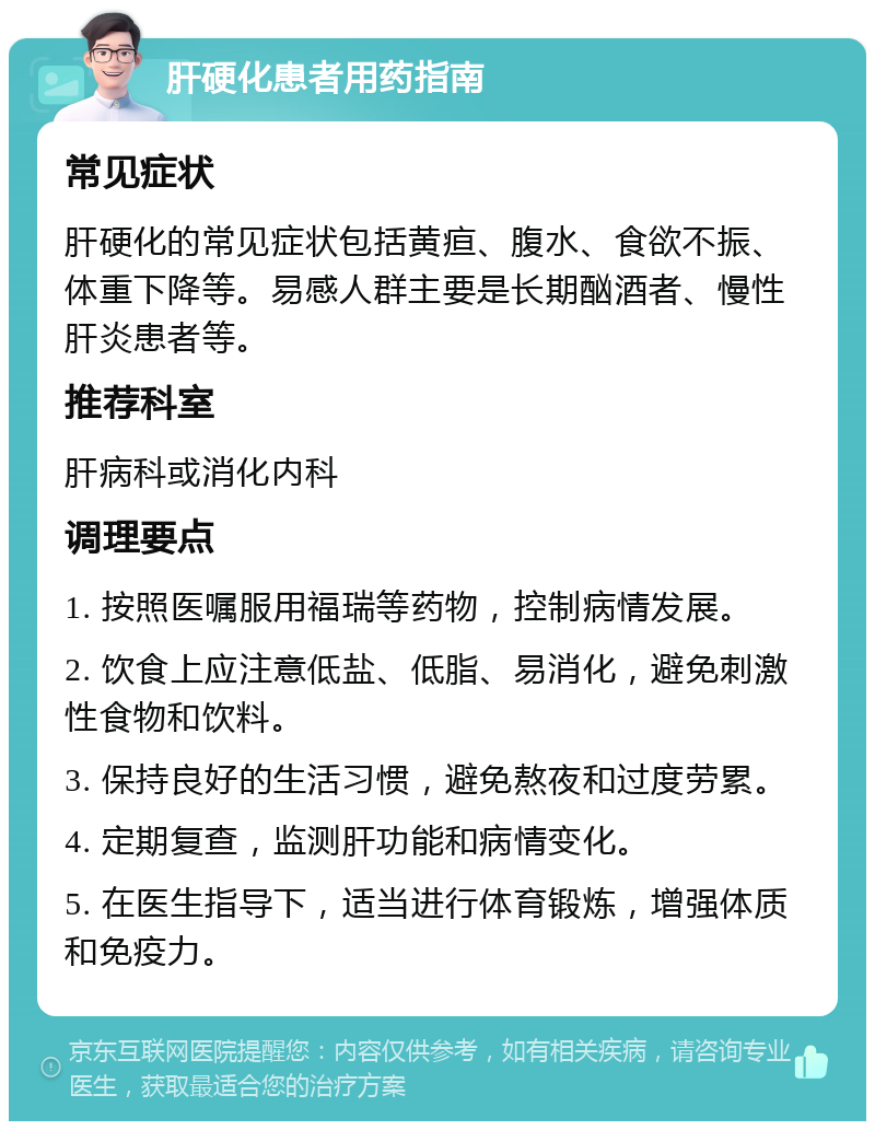 肝硬化患者用药指南 常见症状 肝硬化的常见症状包括黄疸、腹水、食欲不振、体重下降等。易感人群主要是长期酗酒者、慢性肝炎患者等。 推荐科室 肝病科或消化内科 调理要点 1. 按照医嘱服用福瑞等药物，控制病情发展。 2. 饮食上应注意低盐、低脂、易消化，避免刺激性食物和饮料。 3. 保持良好的生活习惯，避免熬夜和过度劳累。 4. 定期复查，监测肝功能和病情变化。 5. 在医生指导下，适当进行体育锻炼，增强体质和免疫力。