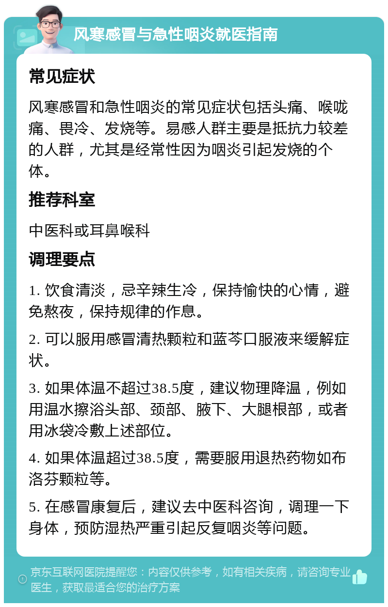 风寒感冒与急性咽炎就医指南 常见症状 风寒感冒和急性咽炎的常见症状包括头痛、喉咙痛、畏冷、发烧等。易感人群主要是抵抗力较差的人群，尤其是经常性因为咽炎引起发烧的个体。 推荐科室 中医科或耳鼻喉科 调理要点 1. 饮食清淡，忌辛辣生冷，保持愉快的心情，避免熬夜，保持规律的作息。 2. 可以服用感冒清热颗粒和蓝芩口服液来缓解症状。 3. 如果体温不超过38.5度，建议物理降温，例如用温水擦浴头部、颈部、腋下、大腿根部，或者用冰袋冷敷上述部位。 4. 如果体温超过38.5度，需要服用退热药物如布洛芬颗粒等。 5. 在感冒康复后，建议去中医科咨询，调理一下身体，预防湿热严重引起反复咽炎等问题。