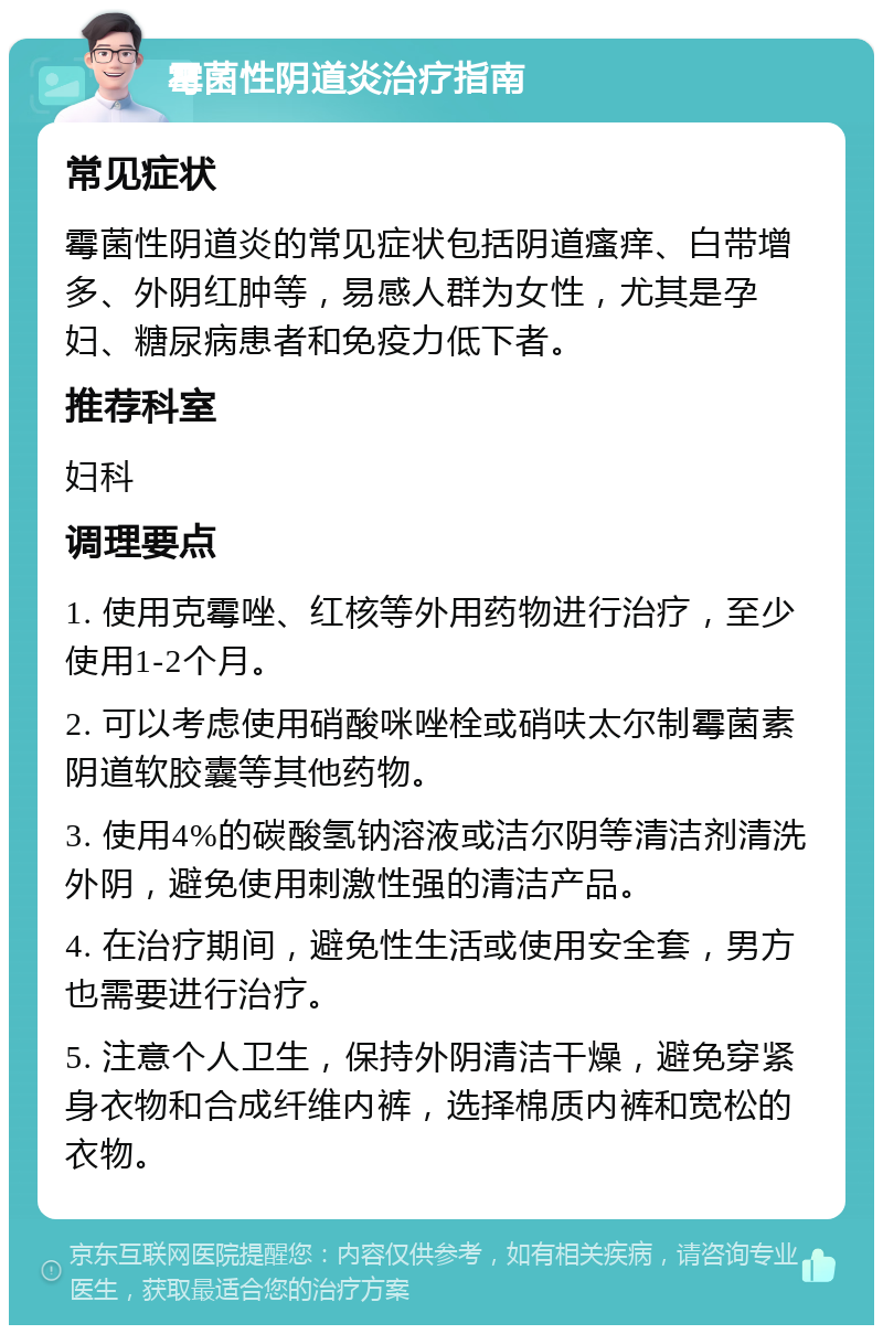 霉菌性阴道炎治疗指南 常见症状 霉菌性阴道炎的常见症状包括阴道瘙痒、白带增多、外阴红肿等，易感人群为女性，尤其是孕妇、糖尿病患者和免疫力低下者。 推荐科室 妇科 调理要点 1. 使用克霉唑、红核等外用药物进行治疗，至少使用1-2个月。 2. 可以考虑使用硝酸咪唑栓或硝呋太尔制霉菌素阴道软胶囊等其他药物。 3. 使用4%的碳酸氢钠溶液或洁尔阴等清洁剂清洗外阴，避免使用刺激性强的清洁产品。 4. 在治疗期间，避免性生活或使用安全套，男方也需要进行治疗。 5. 注意个人卫生，保持外阴清洁干燥，避免穿紧身衣物和合成纤维内裤，选择棉质内裤和宽松的衣物。