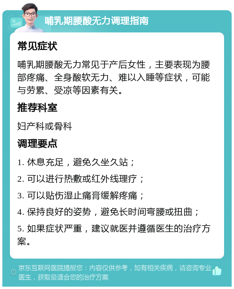 哺乳期腰酸无力调理指南 常见症状 哺乳期腰酸无力常见于产后女性，主要表现为腰部疼痛、全身酸软无力、难以入睡等症状，可能与劳累、受凉等因素有关。 推荐科室 妇产科或骨科 调理要点 1. 休息充足，避免久坐久站； 2. 可以进行热敷或红外线理疗； 3. 可以贴伤湿止痛膏缓解疼痛； 4. 保持良好的姿势，避免长时间弯腰或扭曲； 5. 如果症状严重，建议就医并遵循医生的治疗方案。