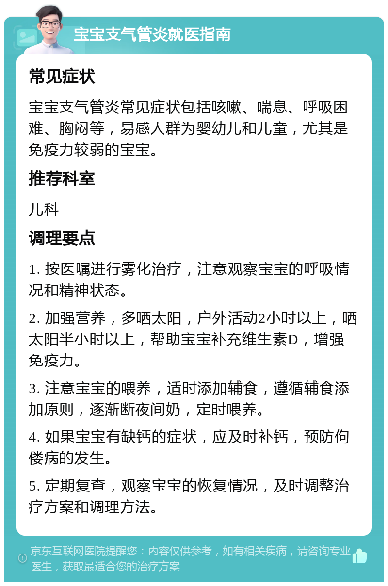 宝宝支气管炎就医指南 常见症状 宝宝支气管炎常见症状包括咳嗽、喘息、呼吸困难、胸闷等，易感人群为婴幼儿和儿童，尤其是免疫力较弱的宝宝。 推荐科室 儿科 调理要点 1. 按医嘱进行雾化治疗，注意观察宝宝的呼吸情况和精神状态。 2. 加强营养，多晒太阳，户外活动2小时以上，晒太阳半小时以上，帮助宝宝补充维生素D，增强免疫力。 3. 注意宝宝的喂养，适时添加辅食，遵循辅食添加原则，逐渐断夜间奶，定时喂养。 4. 如果宝宝有缺钙的症状，应及时补钙，预防佝偻病的发生。 5. 定期复查，观察宝宝的恢复情况，及时调整治疗方案和调理方法。