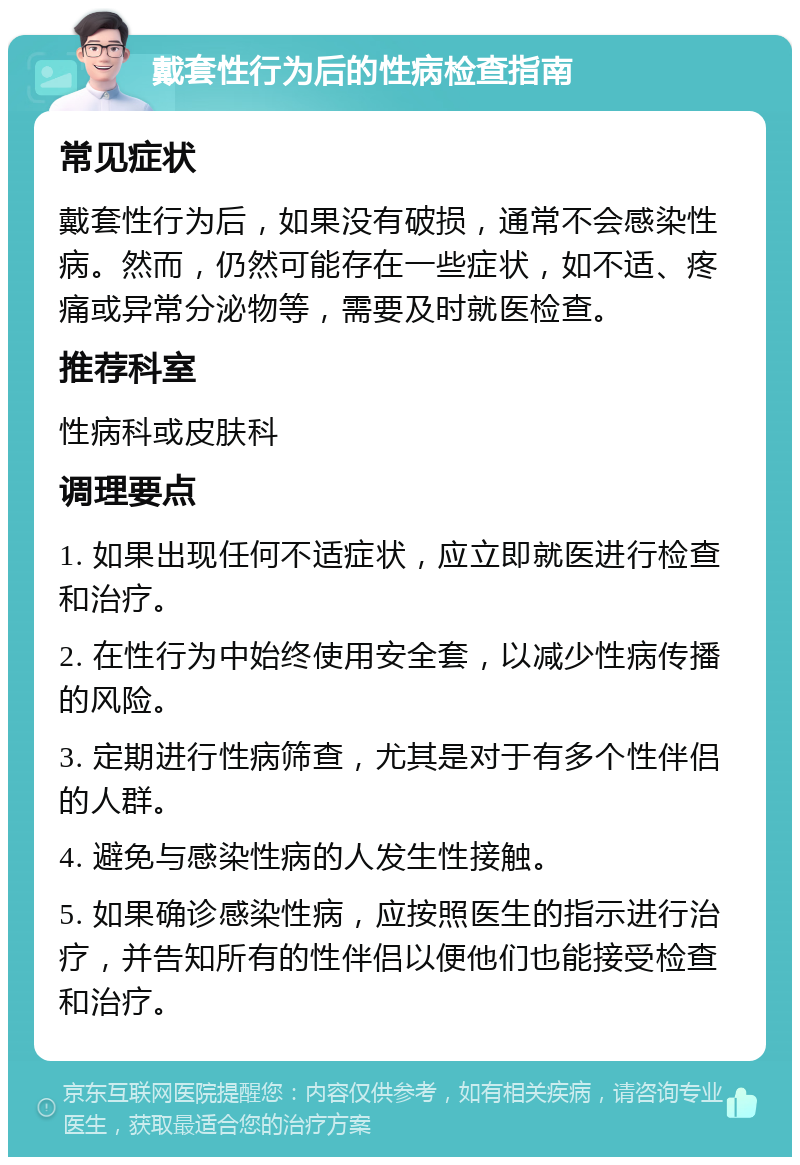 戴套性行为后的性病检查指南 常见症状 戴套性行为后，如果没有破损，通常不会感染性病。然而，仍然可能存在一些症状，如不适、疼痛或异常分泌物等，需要及时就医检查。 推荐科室 性病科或皮肤科 调理要点 1. 如果出现任何不适症状，应立即就医进行检查和治疗。 2. 在性行为中始终使用安全套，以减少性病传播的风险。 3. 定期进行性病筛查，尤其是对于有多个性伴侣的人群。 4. 避免与感染性病的人发生性接触。 5. 如果确诊感染性病，应按照医生的指示进行治疗，并告知所有的性伴侣以便他们也能接受检查和治疗。