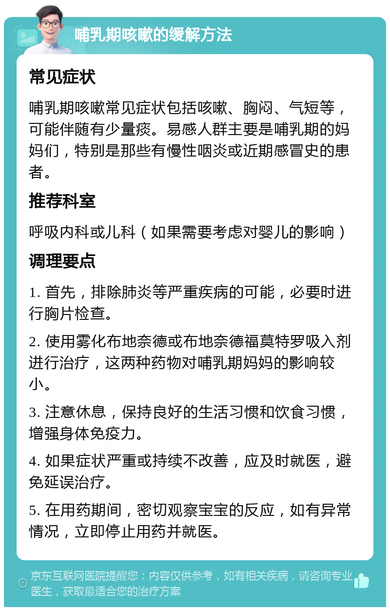 哺乳期咳嗽的缓解方法 常见症状 哺乳期咳嗽常见症状包括咳嗽、胸闷、气短等，可能伴随有少量痰。易感人群主要是哺乳期的妈妈们，特别是那些有慢性咽炎或近期感冒史的患者。 推荐科室 呼吸内科或儿科（如果需要考虑对婴儿的影响） 调理要点 1. 首先，排除肺炎等严重疾病的可能，必要时进行胸片检查。 2. 使用雾化布地奈德或布地奈德福莫特罗吸入剂进行治疗，这两种药物对哺乳期妈妈的影响较小。 3. 注意休息，保持良好的生活习惯和饮食习惯，增强身体免疫力。 4. 如果症状严重或持续不改善，应及时就医，避免延误治疗。 5. 在用药期间，密切观察宝宝的反应，如有异常情况，立即停止用药并就医。