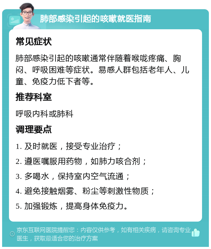 肺部感染引起的咳嗽就医指南 常见症状 肺部感染引起的咳嗽通常伴随着喉咙疼痛、胸闷、呼吸困难等症状。易感人群包括老年人、儿童、免疫力低下者等。 推荐科室 呼吸内科或肺科 调理要点 1. 及时就医，接受专业治疗； 2. 遵医嘱服用药物，如肺力咳合剂； 3. 多喝水，保持室内空气流通； 4. 避免接触烟雾、粉尘等刺激性物质； 5. 加强锻炼，提高身体免疫力。