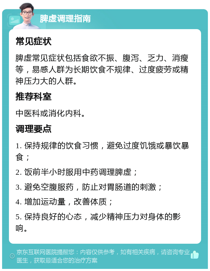 脾虚调理指南 常见症状 脾虚常见症状包括食欲不振、腹泻、乏力、消瘦等，易感人群为长期饮食不规律、过度疲劳或精神压力大的人群。 推荐科室 中医科或消化内科。 调理要点 1. 保持规律的饮食习惯，避免过度饥饿或暴饮暴食； 2. 饭前半小时服用中药调理脾虚； 3. 避免空腹服药，防止对胃肠道的刺激； 4. 增加运动量，改善体质； 5. 保持良好的心态，减少精神压力对身体的影响。