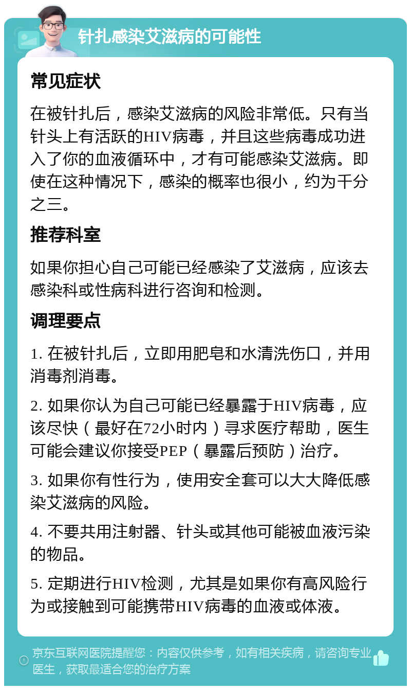 针扎感染艾滋病的可能性 常见症状 在被针扎后，感染艾滋病的风险非常低。只有当针头上有活跃的HIV病毒，并且这些病毒成功进入了你的血液循环中，才有可能感染艾滋病。即使在这种情况下，感染的概率也很小，约为千分之三。 推荐科室 如果你担心自己可能已经感染了艾滋病，应该去感染科或性病科进行咨询和检测。 调理要点 1. 在被针扎后，立即用肥皂和水清洗伤口，并用消毒剂消毒。 2. 如果你认为自己可能已经暴露于HIV病毒，应该尽快（最好在72小时内）寻求医疗帮助，医生可能会建议你接受PEP（暴露后预防）治疗。 3. 如果你有性行为，使用安全套可以大大降低感染艾滋病的风险。 4. 不要共用注射器、针头或其他可能被血液污染的物品。 5. 定期进行HIV检测，尤其是如果你有高风险行为或接触到可能携带HIV病毒的血液或体液。