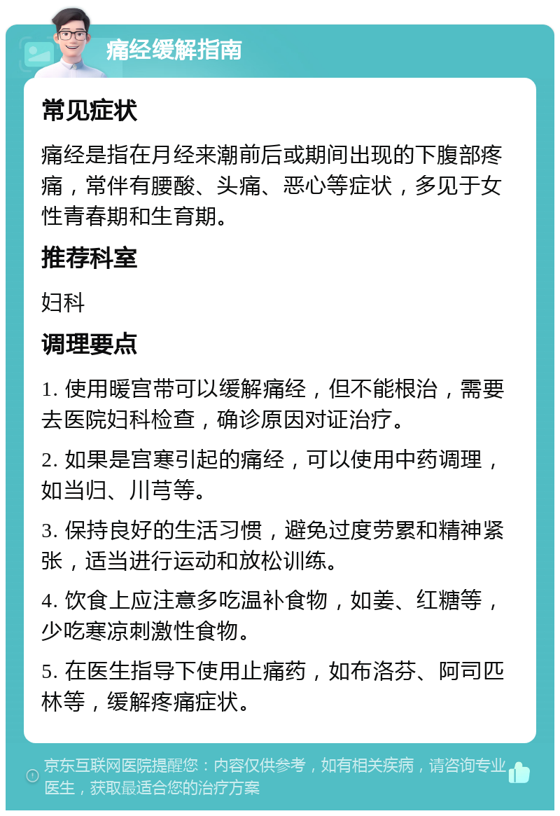 痛经缓解指南 常见症状 痛经是指在月经来潮前后或期间出现的下腹部疼痛，常伴有腰酸、头痛、恶心等症状，多见于女性青春期和生育期。 推荐科室 妇科 调理要点 1. 使用暖宫带可以缓解痛经，但不能根治，需要去医院妇科检查，确诊原因对证治疗。 2. 如果是宫寒引起的痛经，可以使用中药调理，如当归、川芎等。 3. 保持良好的生活习惯，避免过度劳累和精神紧张，适当进行运动和放松训练。 4. 饮食上应注意多吃温补食物，如姜、红糖等，少吃寒凉刺激性食物。 5. 在医生指导下使用止痛药，如布洛芬、阿司匹林等，缓解疼痛症状。