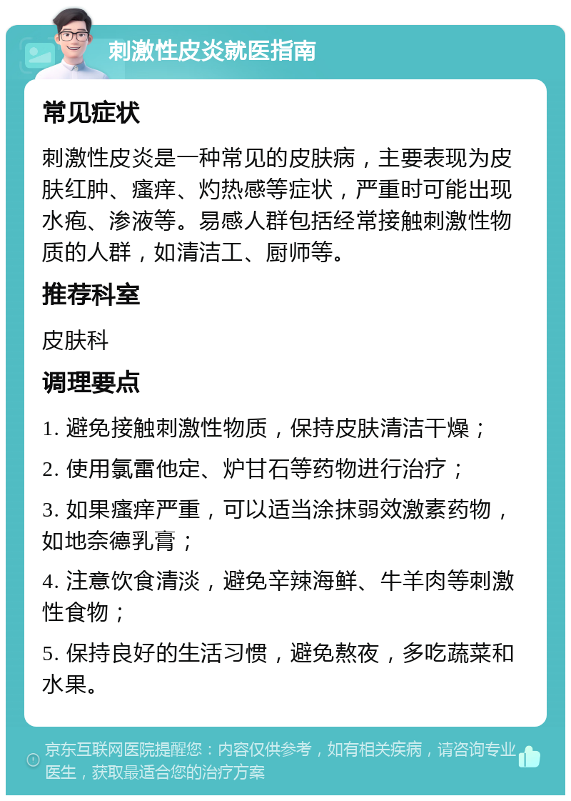 刺激性皮炎就医指南 常见症状 刺激性皮炎是一种常见的皮肤病，主要表现为皮肤红肿、瘙痒、灼热感等症状，严重时可能出现水疱、渗液等。易感人群包括经常接触刺激性物质的人群，如清洁工、厨师等。 推荐科室 皮肤科 调理要点 1. 避免接触刺激性物质，保持皮肤清洁干燥； 2. 使用氯雷他定、炉甘石等药物进行治疗； 3. 如果瘙痒严重，可以适当涂抹弱效激素药物，如地奈德乳膏； 4. 注意饮食清淡，避免辛辣海鲜、牛羊肉等刺激性食物； 5. 保持良好的生活习惯，避免熬夜，多吃蔬菜和水果。