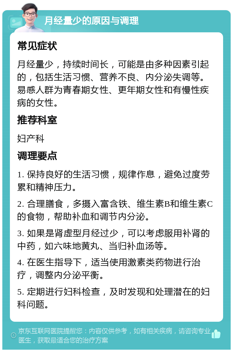 月经量少的原因与调理 常见症状 月经量少，持续时间长，可能是由多种因素引起的，包括生活习惯、营养不良、内分泌失调等。易感人群为青春期女性、更年期女性和有慢性疾病的女性。 推荐科室 妇产科 调理要点 1. 保持良好的生活习惯，规律作息，避免过度劳累和精神压力。 2. 合理膳食，多摄入富含铁、维生素B和维生素C的食物，帮助补血和调节内分泌。 3. 如果是肾虚型月经过少，可以考虑服用补肾的中药，如六味地黄丸、当归补血汤等。 4. 在医生指导下，适当使用激素类药物进行治疗，调整内分泌平衡。 5. 定期进行妇科检查，及时发现和处理潜在的妇科问题。