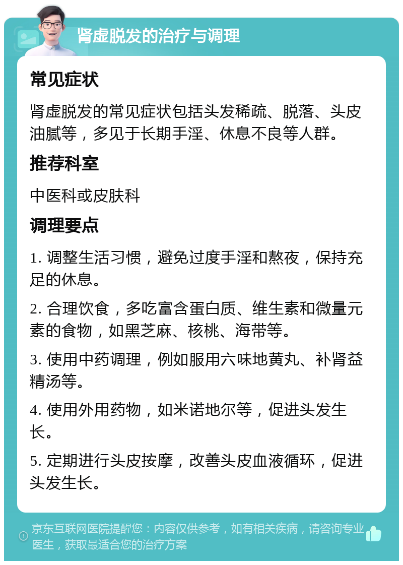 肾虚脱发的治疗与调理 常见症状 肾虚脱发的常见症状包括头发稀疏、脱落、头皮油腻等，多见于长期手淫、休息不良等人群。 推荐科室 中医科或皮肤科 调理要点 1. 调整生活习惯，避免过度手淫和熬夜，保持充足的休息。 2. 合理饮食，多吃富含蛋白质、维生素和微量元素的食物，如黑芝麻、核桃、海带等。 3. 使用中药调理，例如服用六味地黄丸、补肾益精汤等。 4. 使用外用药物，如米诺地尔等，促进头发生长。 5. 定期进行头皮按摩，改善头皮血液循环，促进头发生长。