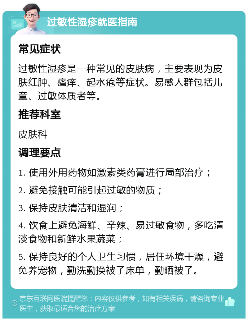 过敏性湿疹就医指南 常见症状 过敏性湿疹是一种常见的皮肤病，主要表现为皮肤红肿、瘙痒、起水疱等症状。易感人群包括儿童、过敏体质者等。 推荐科室 皮肤科 调理要点 1. 使用外用药物如激素类药膏进行局部治疗； 2. 避免接触可能引起过敏的物质； 3. 保持皮肤清洁和湿润； 4. 饮食上避免海鲜、辛辣、易过敏食物，多吃清淡食物和新鲜水果蔬菜； 5. 保持良好的个人卫生习惯，居住环境干燥，避免养宠物，勤洗勤换被子床单，勤晒被子。