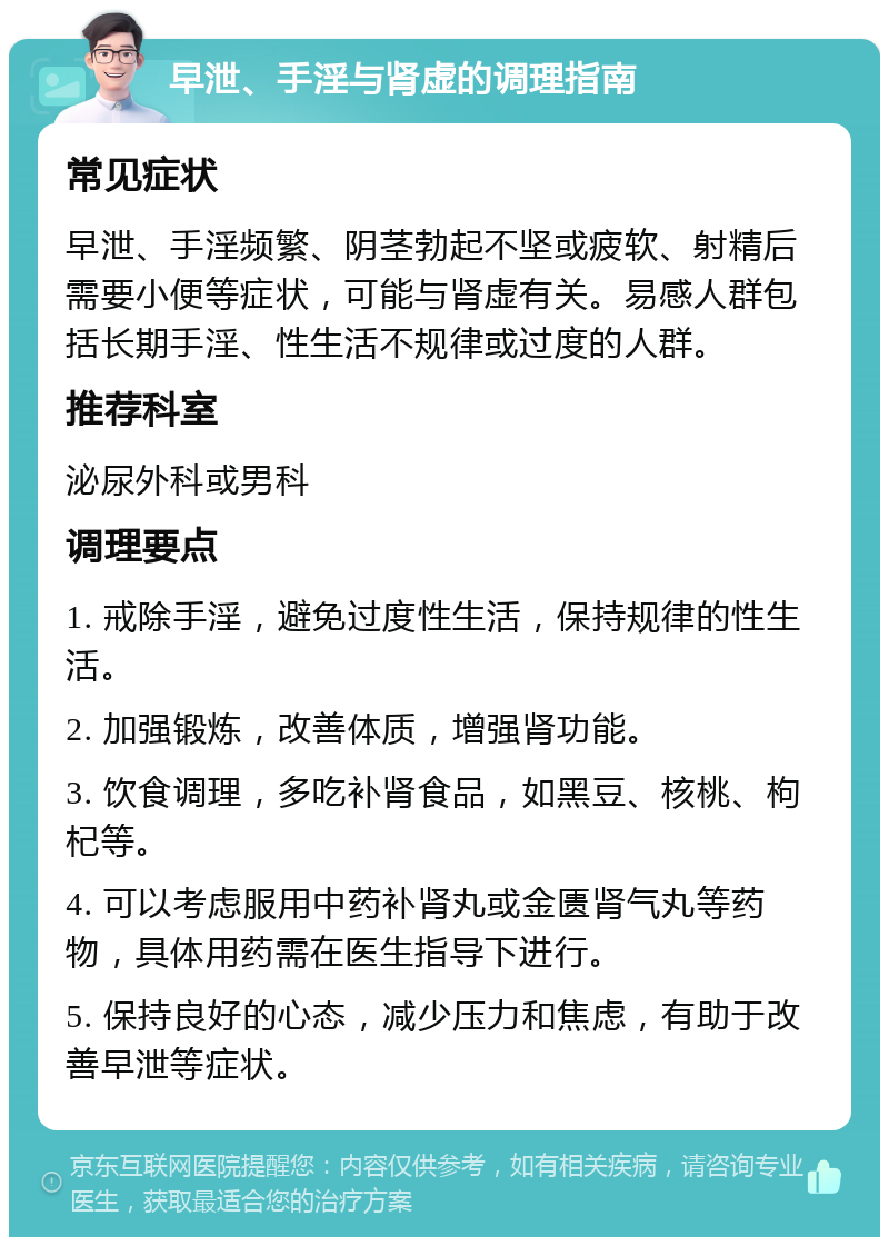 早泄、手淫与肾虚的调理指南 常见症状 早泄、手淫频繁、阴茎勃起不坚或疲软、射精后需要小便等症状，可能与肾虚有关。易感人群包括长期手淫、性生活不规律或过度的人群。 推荐科室 泌尿外科或男科 调理要点 1. 戒除手淫，避免过度性生活，保持规律的性生活。 2. 加强锻炼，改善体质，增强肾功能。 3. 饮食调理，多吃补肾食品，如黑豆、核桃、枸杞等。 4. 可以考虑服用中药补肾丸或金匮肾气丸等药物，具体用药需在医生指导下进行。 5. 保持良好的心态，减少压力和焦虑，有助于改善早泄等症状。