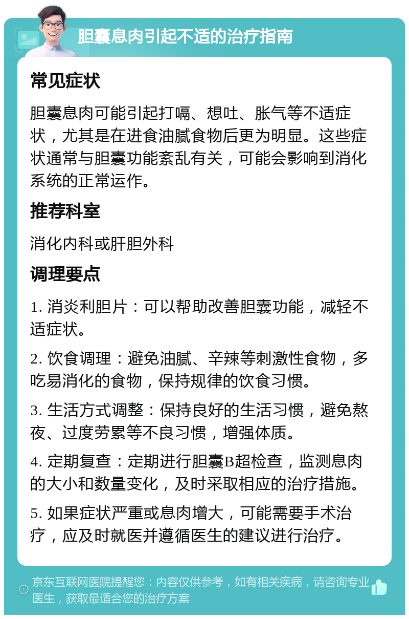 胆囊息肉引起不适的治疗指南 常见症状 胆囊息肉可能引起打嗝、想吐、胀气等不适症状，尤其是在进食油腻食物后更为明显。这些症状通常与胆囊功能紊乱有关，可能会影响到消化系统的正常运作。 推荐科室 消化内科或肝胆外科 调理要点 1. 消炎利胆片：可以帮助改善胆囊功能，减轻不适症状。 2. 饮食调理：避免油腻、辛辣等刺激性食物，多吃易消化的食物，保持规律的饮食习惯。 3. 生活方式调整：保持良好的生活习惯，避免熬夜、过度劳累等不良习惯，增强体质。 4. 定期复查：定期进行胆囊B超检查，监测息肉的大小和数量变化，及时采取相应的治疗措施。 5. 如果症状严重或息肉增大，可能需要手术治疗，应及时就医并遵循医生的建议进行治疗。