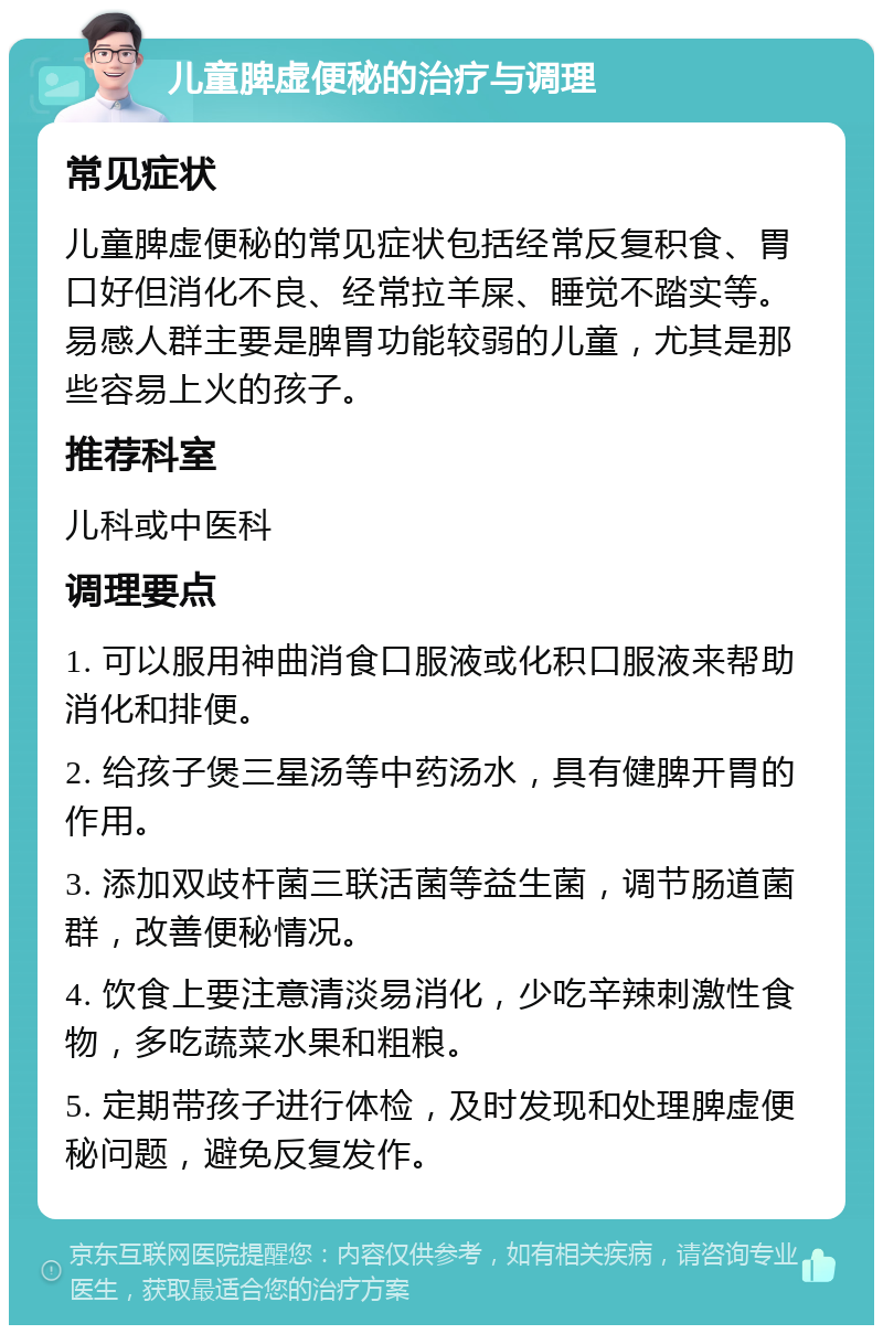 儿童脾虚便秘的治疗与调理 常见症状 儿童脾虚便秘的常见症状包括经常反复积食、胃口好但消化不良、经常拉羊屎、睡觉不踏实等。易感人群主要是脾胃功能较弱的儿童，尤其是那些容易上火的孩子。 推荐科室 儿科或中医科 调理要点 1. 可以服用神曲消食口服液或化积口服液来帮助消化和排便。 2. 给孩子煲三星汤等中药汤水，具有健脾开胃的作用。 3. 添加双歧杆菌三联活菌等益生菌，调节肠道菌群，改善便秘情况。 4. 饮食上要注意清淡易消化，少吃辛辣刺激性食物，多吃蔬菜水果和粗粮。 5. 定期带孩子进行体检，及时发现和处理脾虚便秘问题，避免反复发作。