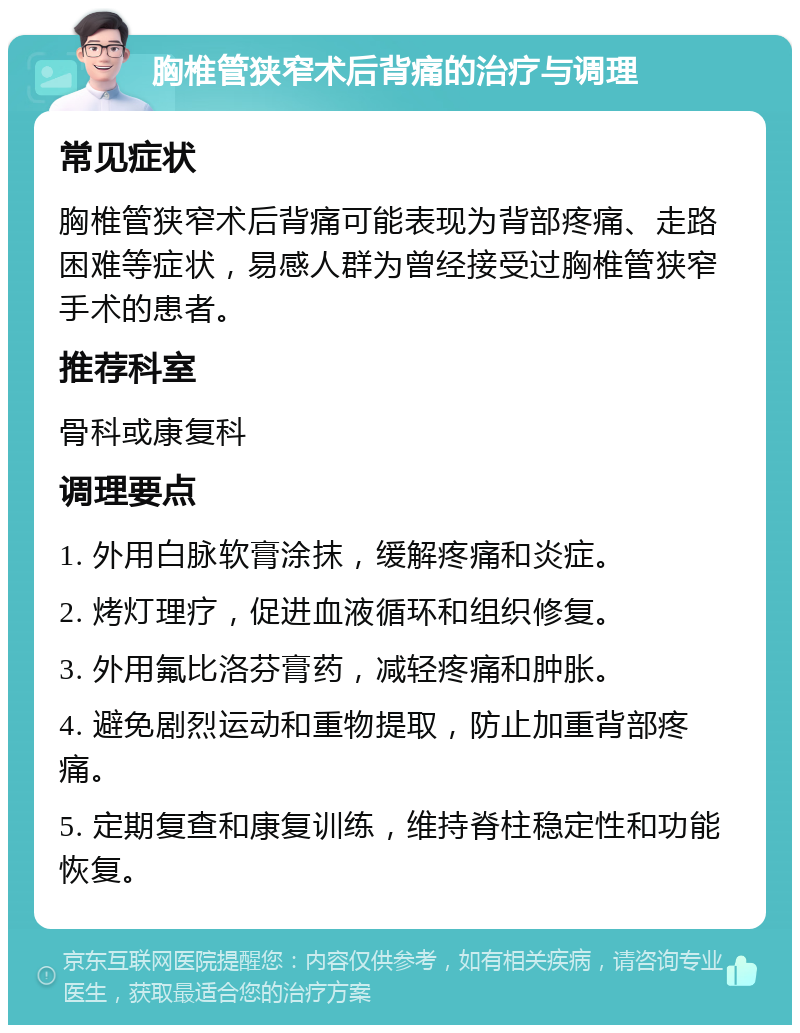 胸椎管狭窄术后背痛的治疗与调理 常见症状 胸椎管狭窄术后背痛可能表现为背部疼痛、走路困难等症状，易感人群为曾经接受过胸椎管狭窄手术的患者。 推荐科室 骨科或康复科 调理要点 1. 外用白脉软膏涂抹，缓解疼痛和炎症。 2. 烤灯理疗，促进血液循环和组织修复。 3. 外用氟比洛芬膏药，减轻疼痛和肿胀。 4. 避免剧烈运动和重物提取，防止加重背部疼痛。 5. 定期复查和康复训练，维持脊柱稳定性和功能恢复。