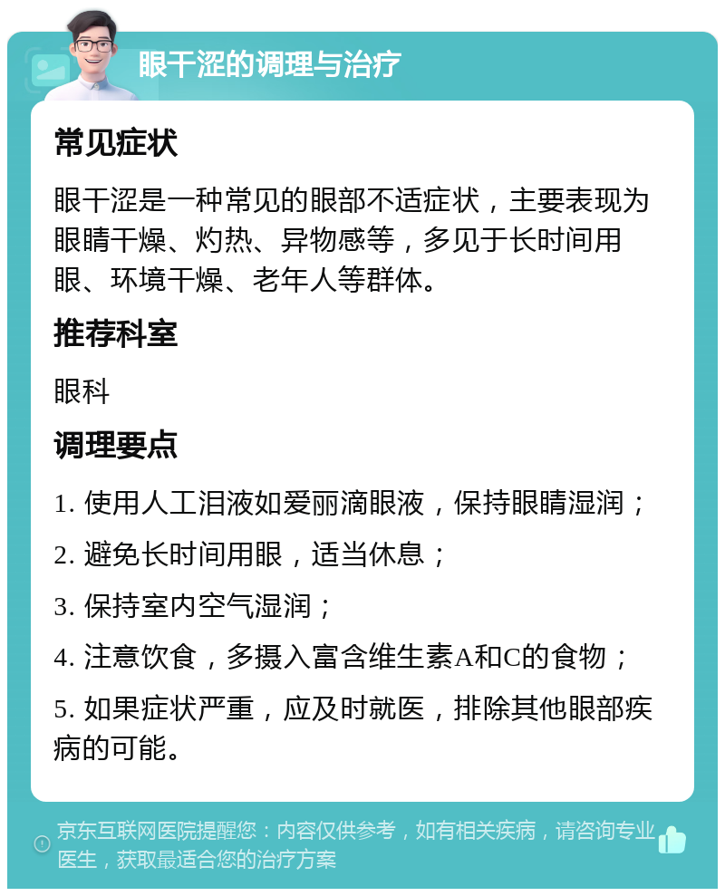 眼干涩的调理与治疗 常见症状 眼干涩是一种常见的眼部不适症状，主要表现为眼睛干燥、灼热、异物感等，多见于长时间用眼、环境干燥、老年人等群体。 推荐科室 眼科 调理要点 1. 使用人工泪液如爱丽滴眼液，保持眼睛湿润； 2. 避免长时间用眼，适当休息； 3. 保持室内空气湿润； 4. 注意饮食，多摄入富含维生素A和C的食物； 5. 如果症状严重，应及时就医，排除其他眼部疾病的可能。