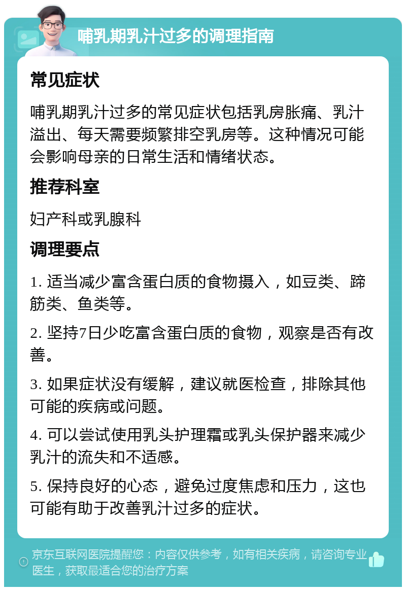 哺乳期乳汁过多的调理指南 常见症状 哺乳期乳汁过多的常见症状包括乳房胀痛、乳汁溢出、每天需要频繁排空乳房等。这种情况可能会影响母亲的日常生活和情绪状态。 推荐科室 妇产科或乳腺科 调理要点 1. 适当减少富含蛋白质的食物摄入，如豆类、蹄筋类、鱼类等。 2. 坚持7日少吃富含蛋白质的食物，观察是否有改善。 3. 如果症状没有缓解，建议就医检查，排除其他可能的疾病或问题。 4. 可以尝试使用乳头护理霜或乳头保护器来减少乳汁的流失和不适感。 5. 保持良好的心态，避免过度焦虑和压力，这也可能有助于改善乳汁过多的症状。