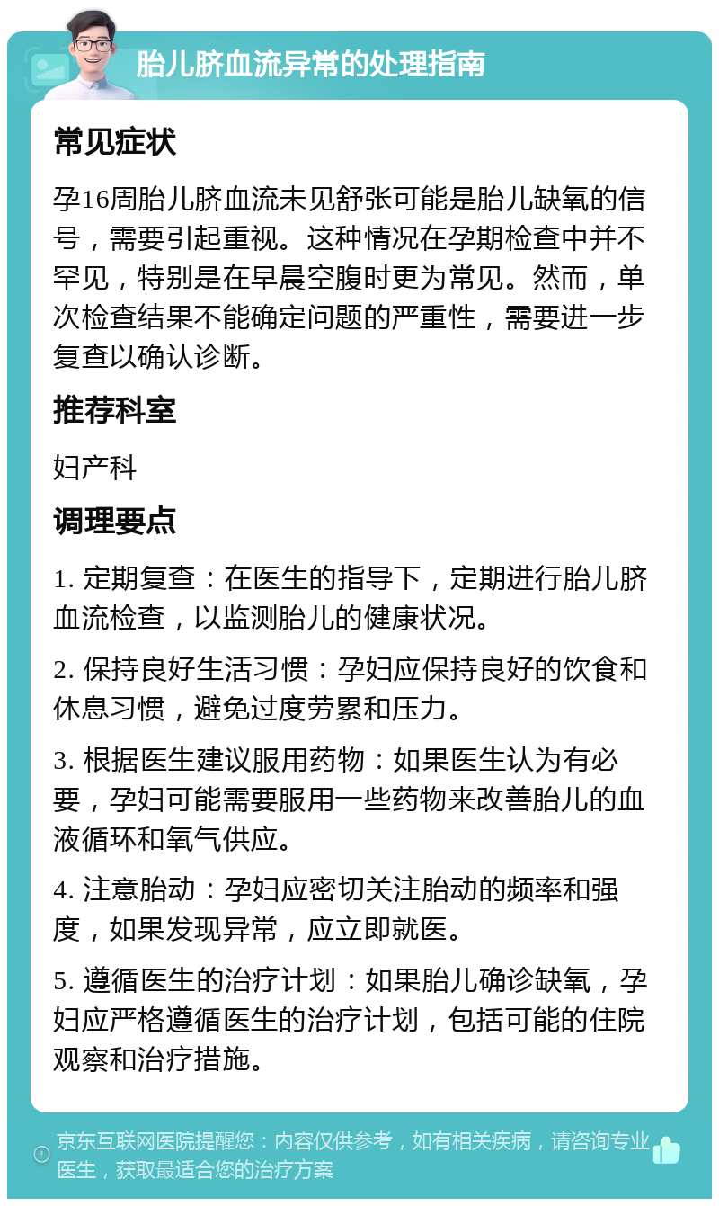 胎儿脐血流异常的处理指南 常见症状 孕16周胎儿脐血流未见舒张可能是胎儿缺氧的信号，需要引起重视。这种情况在孕期检查中并不罕见，特别是在早晨空腹时更为常见。然而，单次检查结果不能确定问题的严重性，需要进一步复查以确认诊断。 推荐科室 妇产科 调理要点 1. 定期复查：在医生的指导下，定期进行胎儿脐血流检查，以监测胎儿的健康状况。 2. 保持良好生活习惯：孕妇应保持良好的饮食和休息习惯，避免过度劳累和压力。 3. 根据医生建议服用药物：如果医生认为有必要，孕妇可能需要服用一些药物来改善胎儿的血液循环和氧气供应。 4. 注意胎动：孕妇应密切关注胎动的频率和强度，如果发现异常，应立即就医。 5. 遵循医生的治疗计划：如果胎儿确诊缺氧，孕妇应严格遵循医生的治疗计划，包括可能的住院观察和治疗措施。