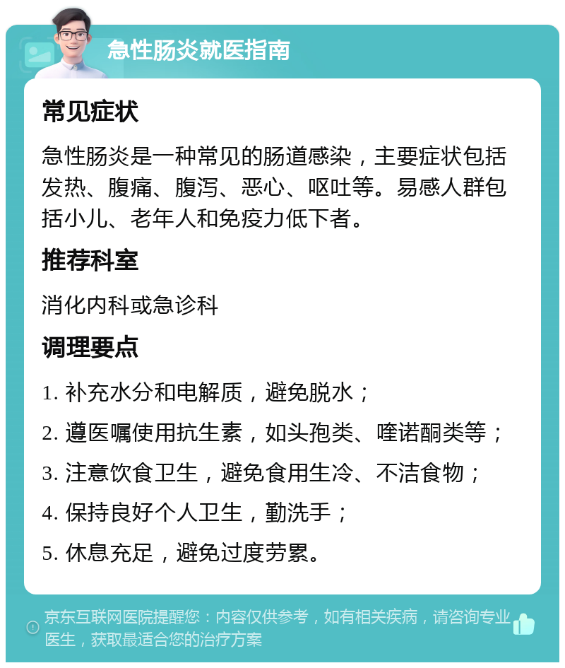 急性肠炎就医指南 常见症状 急性肠炎是一种常见的肠道感染，主要症状包括发热、腹痛、腹泻、恶心、呕吐等。易感人群包括小儿、老年人和免疫力低下者。 推荐科室 消化内科或急诊科 调理要点 1. 补充水分和电解质，避免脱水； 2. 遵医嘱使用抗生素，如头孢类、喹诺酮类等； 3. 注意饮食卫生，避免食用生冷、不洁食物； 4. 保持良好个人卫生，勤洗手； 5. 休息充足，避免过度劳累。