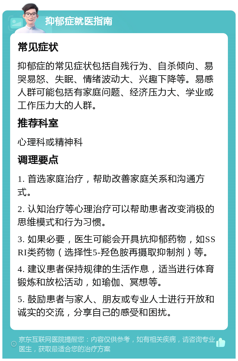 抑郁症就医指南 常见症状 抑郁症的常见症状包括自残行为、自杀倾向、易哭易怒、失眠、情绪波动大、兴趣下降等。易感人群可能包括有家庭问题、经济压力大、学业或工作压力大的人群。 推荐科室 心理科或精神科 调理要点 1. 首选家庭治疗，帮助改善家庭关系和沟通方式。 2. 认知治疗等心理治疗可以帮助患者改变消极的思维模式和行为习惯。 3. 如果必要，医生可能会开具抗抑郁药物，如SSRI类药物（选择性5-羟色胺再摄取抑制剂）等。 4. 建议患者保持规律的生活作息，适当进行体育锻炼和放松活动，如瑜伽、冥想等。 5. 鼓励患者与家人、朋友或专业人士进行开放和诚实的交流，分享自己的感受和困扰。