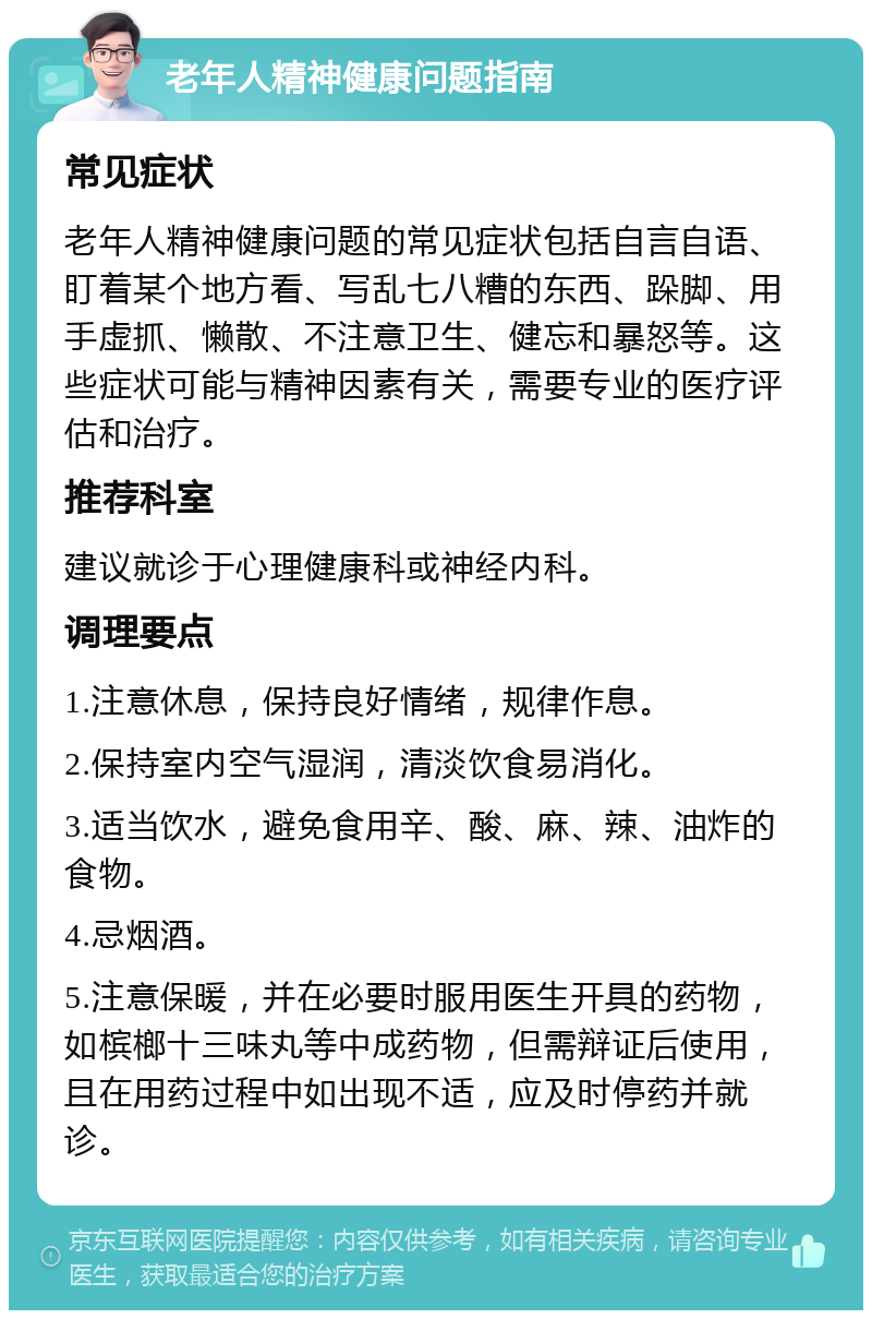 老年人精神健康问题指南 常见症状 老年人精神健康问题的常见症状包括自言自语、盯着某个地方看、写乱七八糟的东西、跺脚、用手虚抓、懒散、不注意卫生、健忘和暴怒等。这些症状可能与精神因素有关，需要专业的医疗评估和治疗。 推荐科室 建议就诊于心理健康科或神经内科。 调理要点 1.注意休息，保持良好情绪，规律作息。 2.保持室内空气湿润，清淡饮食易消化。 3.适当饮水，避免食用辛、酸、麻、辣、油炸的食物。 4.忌烟酒。 5.注意保暖，并在必要时服用医生开具的药物，如槟榔十三味丸等中成药物，但需辩证后使用，且在用药过程中如出现不适，应及时停药并就诊。