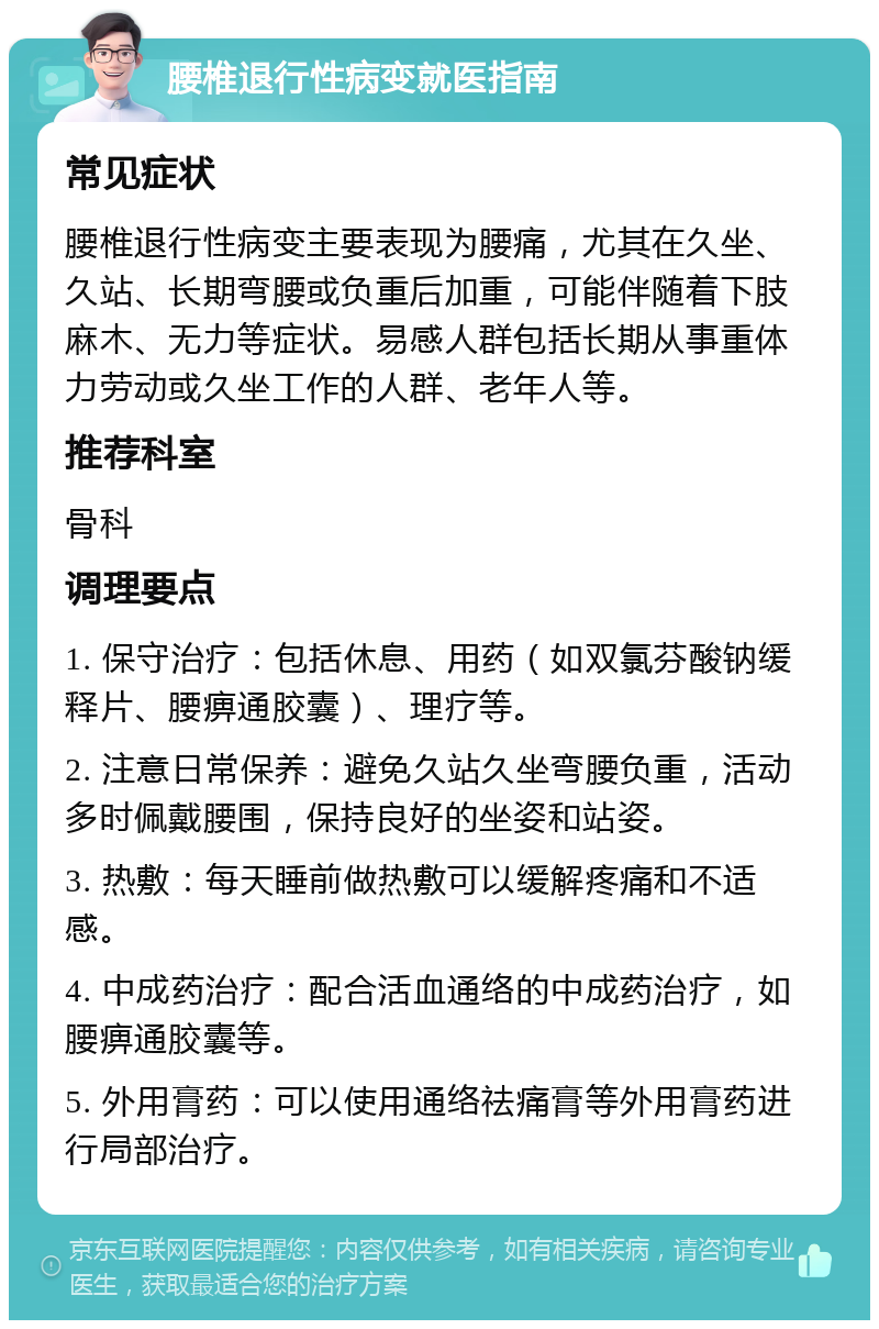 腰椎退行性病变就医指南 常见症状 腰椎退行性病变主要表现为腰痛，尤其在久坐、久站、长期弯腰或负重后加重，可能伴随着下肢麻木、无力等症状。易感人群包括长期从事重体力劳动或久坐工作的人群、老年人等。 推荐科室 骨科 调理要点 1. 保守治疗：包括休息、用药（如双氯芬酸钠缓释片、腰痹通胶囊）、理疗等。 2. 注意日常保养：避免久站久坐弯腰负重，活动多时佩戴腰围，保持良好的坐姿和站姿。 3. 热敷：每天睡前做热敷可以缓解疼痛和不适感。 4. 中成药治疗：配合活血通络的中成药治疗，如腰痹通胶囊等。 5. 外用膏药：可以使用通络祛痛膏等外用膏药进行局部治疗。