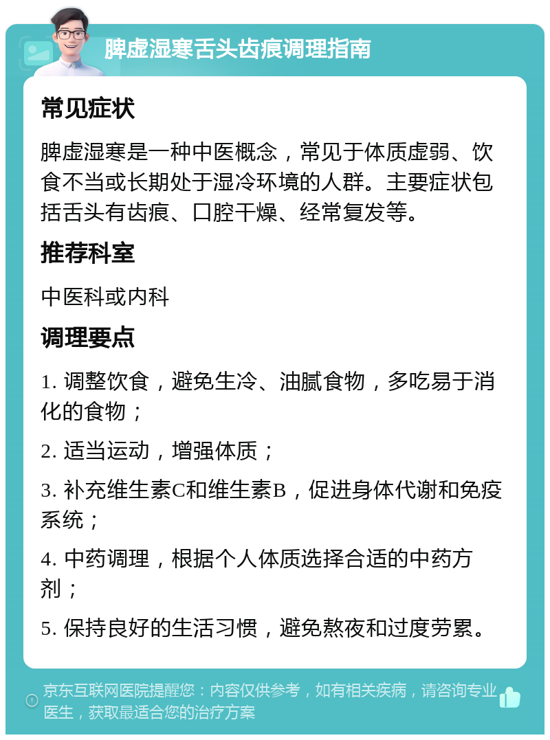 脾虚湿寒舌头齿痕调理指南 常见症状 脾虚湿寒是一种中医概念，常见于体质虚弱、饮食不当或长期处于湿冷环境的人群。主要症状包括舌头有齿痕、口腔干燥、经常复发等。 推荐科室 中医科或内科 调理要点 1. 调整饮食，避免生冷、油腻食物，多吃易于消化的食物； 2. 适当运动，增强体质； 3. 补充维生素C和维生素B，促进身体代谢和免疫系统； 4. 中药调理，根据个人体质选择合适的中药方剂； 5. 保持良好的生活习惯，避免熬夜和过度劳累。