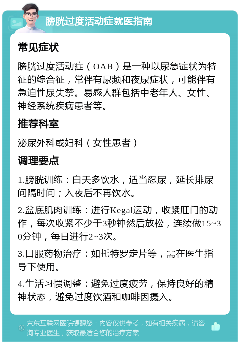 膀胱过度活动症就医指南 常见症状 膀胱过度活动症（OAB）是一种以尿急症状为特征的综合征，常伴有尿频和夜尿症状，可能伴有急迫性尿失禁。易感人群包括中老年人、女性、神经系统疾病患者等。 推荐科室 泌尿外科或妇科（女性患者） 调理要点 1.膀胱训练：白天多饮水，适当忍尿，延长排尿间隔时间；入夜后不再饮水。 2.盆底肌肉训练：进行Kegal运动，收紧肛门的动作，每次收紧不少于3秒钟然后放松，连续做15~30分钟，每日进行2~3次。 3.口服药物治疗：如托特罗定片等，需在医生指导下使用。 4.生活习惯调整：避免过度疲劳，保持良好的精神状态，避免过度饮酒和咖啡因摄入。