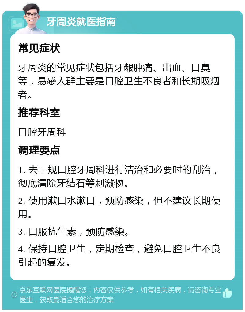 牙周炎就医指南 常见症状 牙周炎的常见症状包括牙龈肿痛、出血、口臭等，易感人群主要是口腔卫生不良者和长期吸烟者。 推荐科室 口腔牙周科 调理要点 1. 去正规口腔牙周科进行洁治和必要时的刮治，彻底清除牙结石等刺激物。 2. 使用漱口水漱口，预防感染，但不建议长期使用。 3. 口服抗生素，预防感染。 4. 保持口腔卫生，定期检查，避免口腔卫生不良引起的复发。