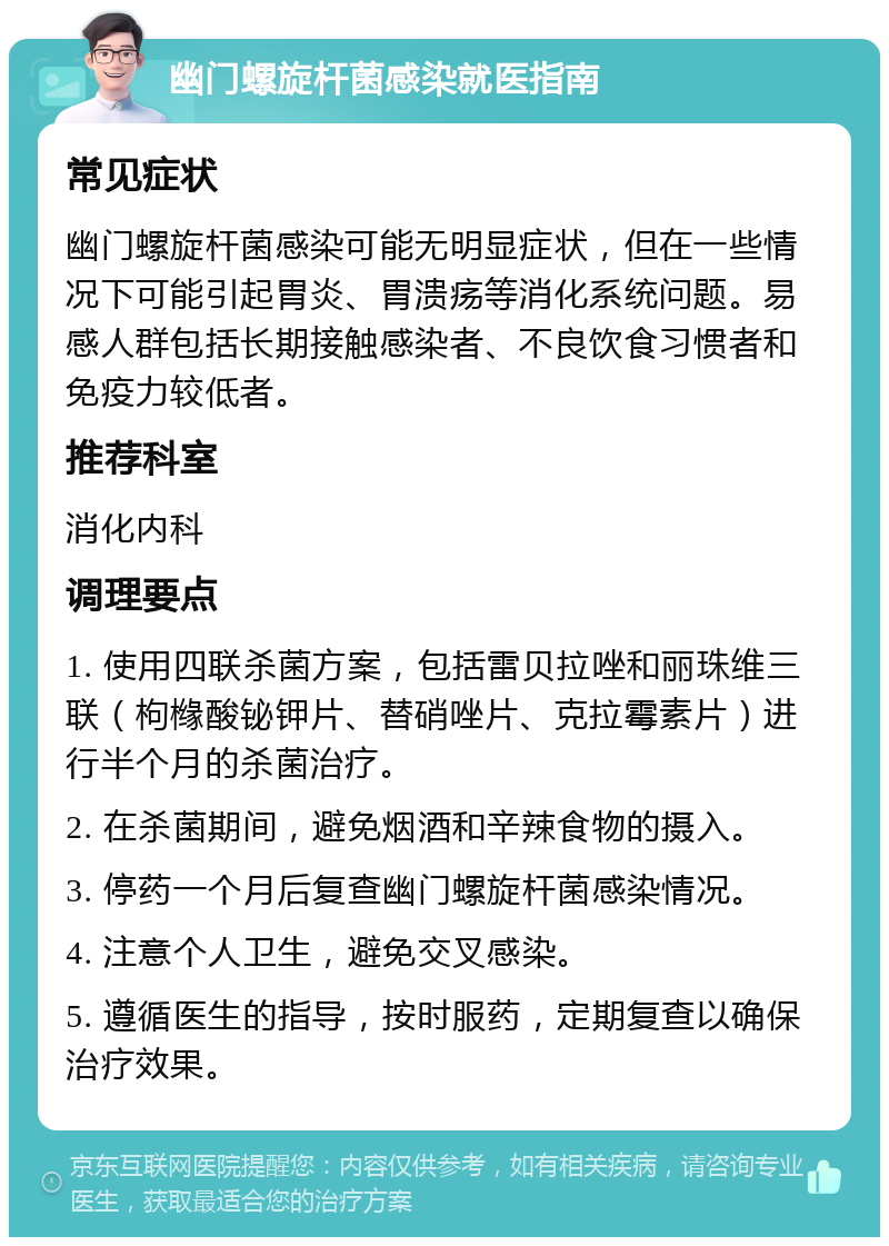 幽门螺旋杆菌感染就医指南 常见症状 幽门螺旋杆菌感染可能无明显症状，但在一些情况下可能引起胃炎、胃溃疡等消化系统问题。易感人群包括长期接触感染者、不良饮食习惯者和免疫力较低者。 推荐科室 消化内科 调理要点 1. 使用四联杀菌方案，包括雷贝拉唑和丽珠维三联（枸橼酸铋钾片、替硝唑片、克拉霉素片）进行半个月的杀菌治疗。 2. 在杀菌期间，避免烟酒和辛辣食物的摄入。 3. 停药一个月后复查幽门螺旋杆菌感染情况。 4. 注意个人卫生，避免交叉感染。 5. 遵循医生的指导，按时服药，定期复查以确保治疗效果。