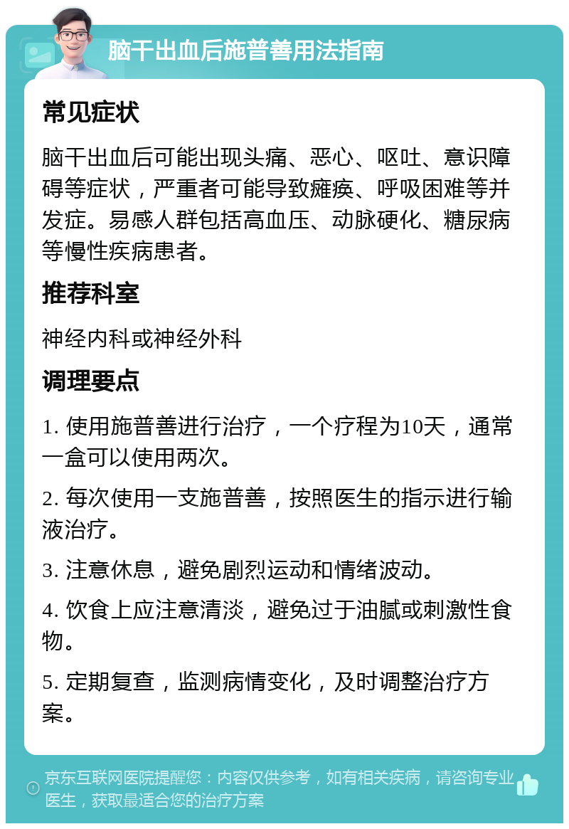 脑干出血后施普善用法指南 常见症状 脑干出血后可能出现头痛、恶心、呕吐、意识障碍等症状，严重者可能导致瘫痪、呼吸困难等并发症。易感人群包括高血压、动脉硬化、糖尿病等慢性疾病患者。 推荐科室 神经内科或神经外科 调理要点 1. 使用施普善进行治疗，一个疗程为10天，通常一盒可以使用两次。 2. 每次使用一支施普善，按照医生的指示进行输液治疗。 3. 注意休息，避免剧烈运动和情绪波动。 4. 饮食上应注意清淡，避免过于油腻或刺激性食物。 5. 定期复查，监测病情变化，及时调整治疗方案。