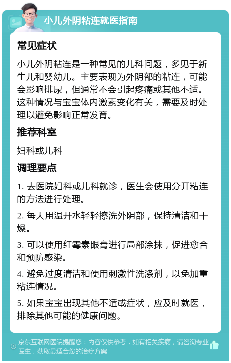 小儿外阴粘连就医指南 常见症状 小儿外阴粘连是一种常见的儿科问题，多见于新生儿和婴幼儿。主要表现为外阴部的粘连，可能会影响排尿，但通常不会引起疼痛或其他不适。这种情况与宝宝体内激素变化有关，需要及时处理以避免影响正常发育。 推荐科室 妇科或儿科 调理要点 1. 去医院妇科或儿科就诊，医生会使用分开粘连的方法进行处理。 2. 每天用温开水轻轻擦洗外阴部，保持清洁和干燥。 3. 可以使用红霉素眼膏进行局部涂抹，促进愈合和预防感染。 4. 避免过度清洁和使用刺激性洗涤剂，以免加重粘连情况。 5. 如果宝宝出现其他不适或症状，应及时就医，排除其他可能的健康问题。