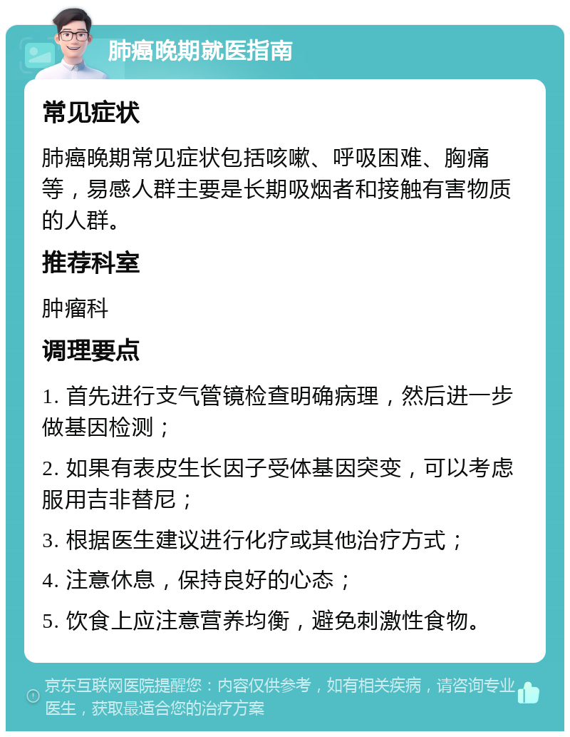 肺癌晚期就医指南 常见症状 肺癌晚期常见症状包括咳嗽、呼吸困难、胸痛等，易感人群主要是长期吸烟者和接触有害物质的人群。 推荐科室 肿瘤科 调理要点 1. 首先进行支气管镜检查明确病理，然后进一步做基因检测； 2. 如果有表皮生长因子受体基因突变，可以考虑服用吉非替尼； 3. 根据医生建议进行化疗或其他治疗方式； 4. 注意休息，保持良好的心态； 5. 饮食上应注意营养均衡，避免刺激性食物。