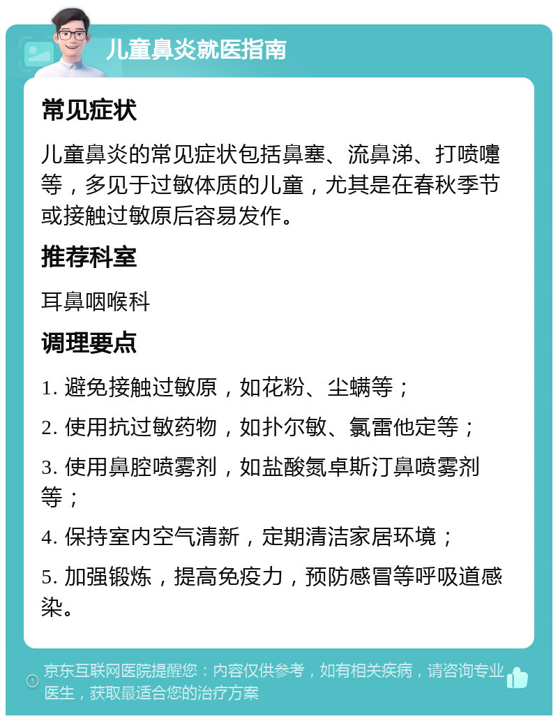 儿童鼻炎就医指南 常见症状 儿童鼻炎的常见症状包括鼻塞、流鼻涕、打喷嚏等，多见于过敏体质的儿童，尤其是在春秋季节或接触过敏原后容易发作。 推荐科室 耳鼻咽喉科 调理要点 1. 避免接触过敏原，如花粉、尘螨等； 2. 使用抗过敏药物，如扑尔敏、氯雷他定等； 3. 使用鼻腔喷雾剂，如盐酸氮卓斯汀鼻喷雾剂等； 4. 保持室内空气清新，定期清洁家居环境； 5. 加强锻炼，提高免疫力，预防感冒等呼吸道感染。