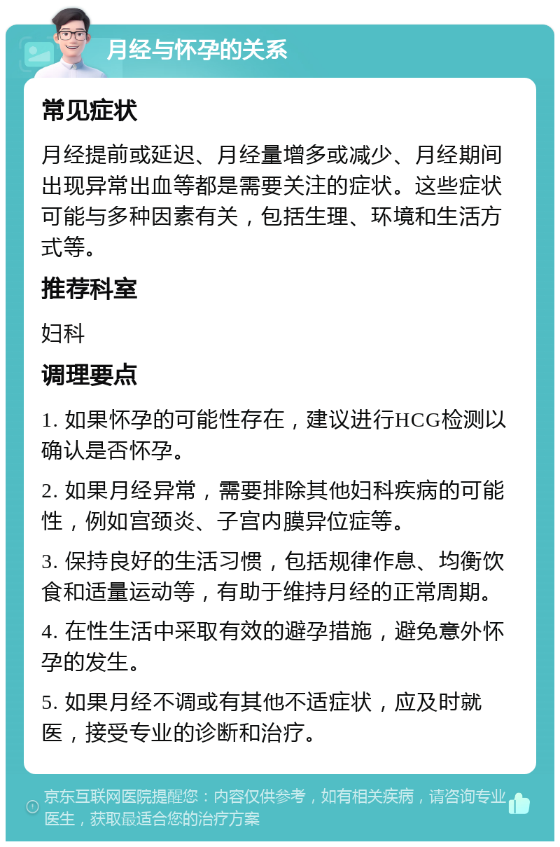 月经与怀孕的关系 常见症状 月经提前或延迟、月经量增多或减少、月经期间出现异常出血等都是需要关注的症状。这些症状可能与多种因素有关，包括生理、环境和生活方式等。 推荐科室 妇科 调理要点 1. 如果怀孕的可能性存在，建议进行HCG检测以确认是否怀孕。 2. 如果月经异常，需要排除其他妇科疾病的可能性，例如宫颈炎、子宫内膜异位症等。 3. 保持良好的生活习惯，包括规律作息、均衡饮食和适量运动等，有助于维持月经的正常周期。 4. 在性生活中采取有效的避孕措施，避免意外怀孕的发生。 5. 如果月经不调或有其他不适症状，应及时就医，接受专业的诊断和治疗。