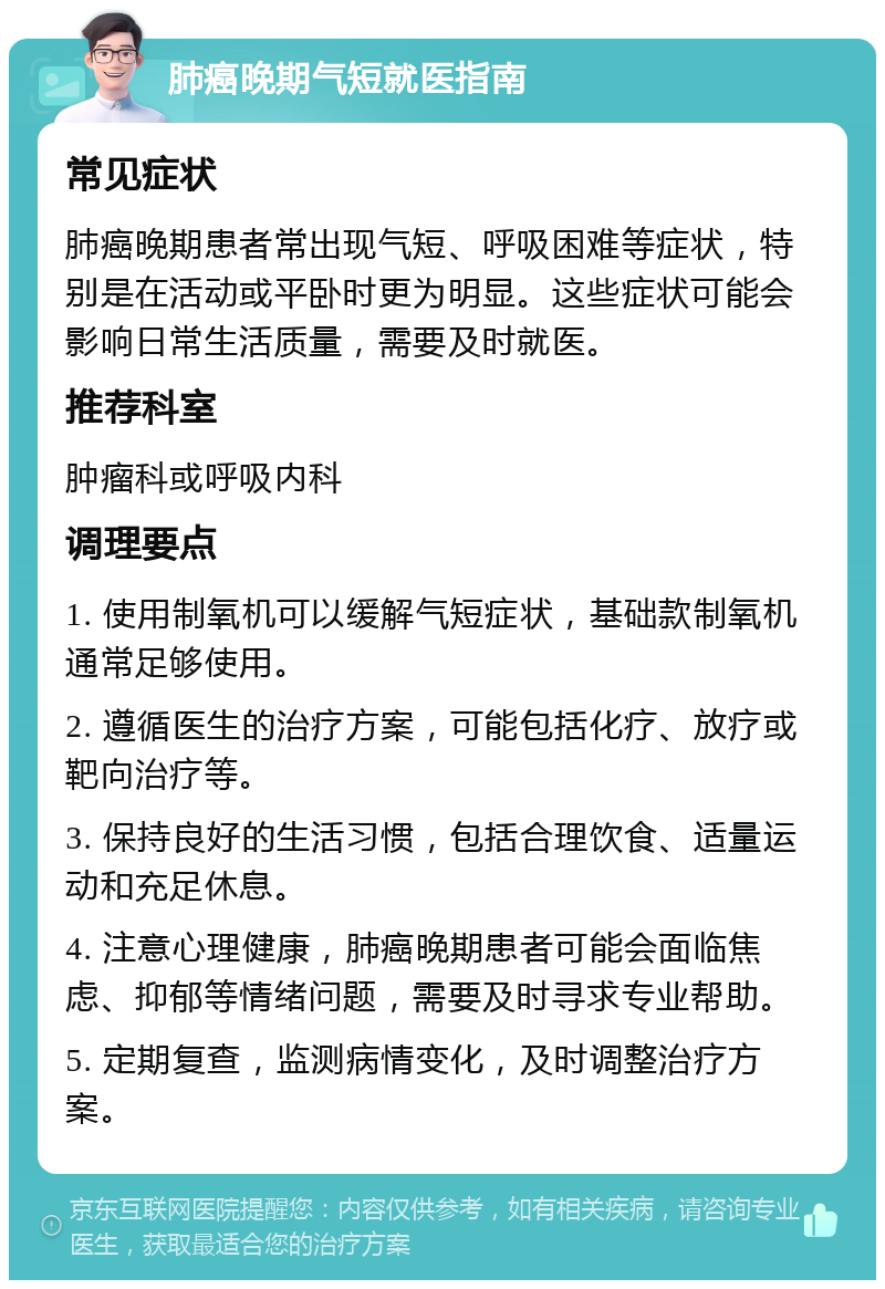 肺癌晚期气短就医指南 常见症状 肺癌晚期患者常出现气短、呼吸困难等症状，特别是在活动或平卧时更为明显。这些症状可能会影响日常生活质量，需要及时就医。 推荐科室 肿瘤科或呼吸内科 调理要点 1. 使用制氧机可以缓解气短症状，基础款制氧机通常足够使用。 2. 遵循医生的治疗方案，可能包括化疗、放疗或靶向治疗等。 3. 保持良好的生活习惯，包括合理饮食、适量运动和充足休息。 4. 注意心理健康，肺癌晚期患者可能会面临焦虑、抑郁等情绪问题，需要及时寻求专业帮助。 5. 定期复查，监测病情变化，及时调整治疗方案。