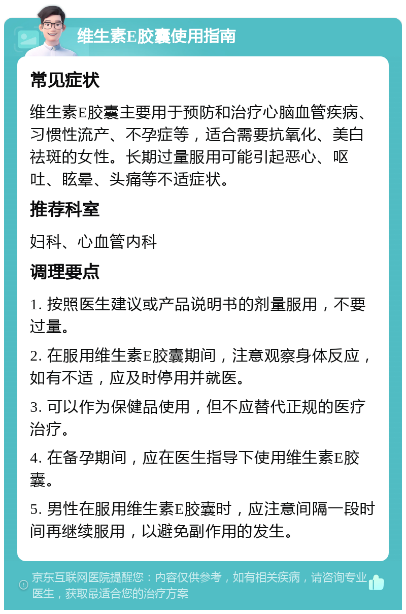 维生素E胶囊使用指南 常见症状 维生素E胶囊主要用于预防和治疗心脑血管疾病、习惯性流产、不孕症等，适合需要抗氧化、美白祛斑的女性。长期过量服用可能引起恶心、呕吐、眩晕、头痛等不适症状。 推荐科室 妇科、心血管内科 调理要点 1. 按照医生建议或产品说明书的剂量服用，不要过量。 2. 在服用维生素E胶囊期间，注意观察身体反应，如有不适，应及时停用并就医。 3. 可以作为保健品使用，但不应替代正规的医疗治疗。 4. 在备孕期间，应在医生指导下使用维生素E胶囊。 5. 男性在服用维生素E胶囊时，应注意间隔一段时间再继续服用，以避免副作用的发生。