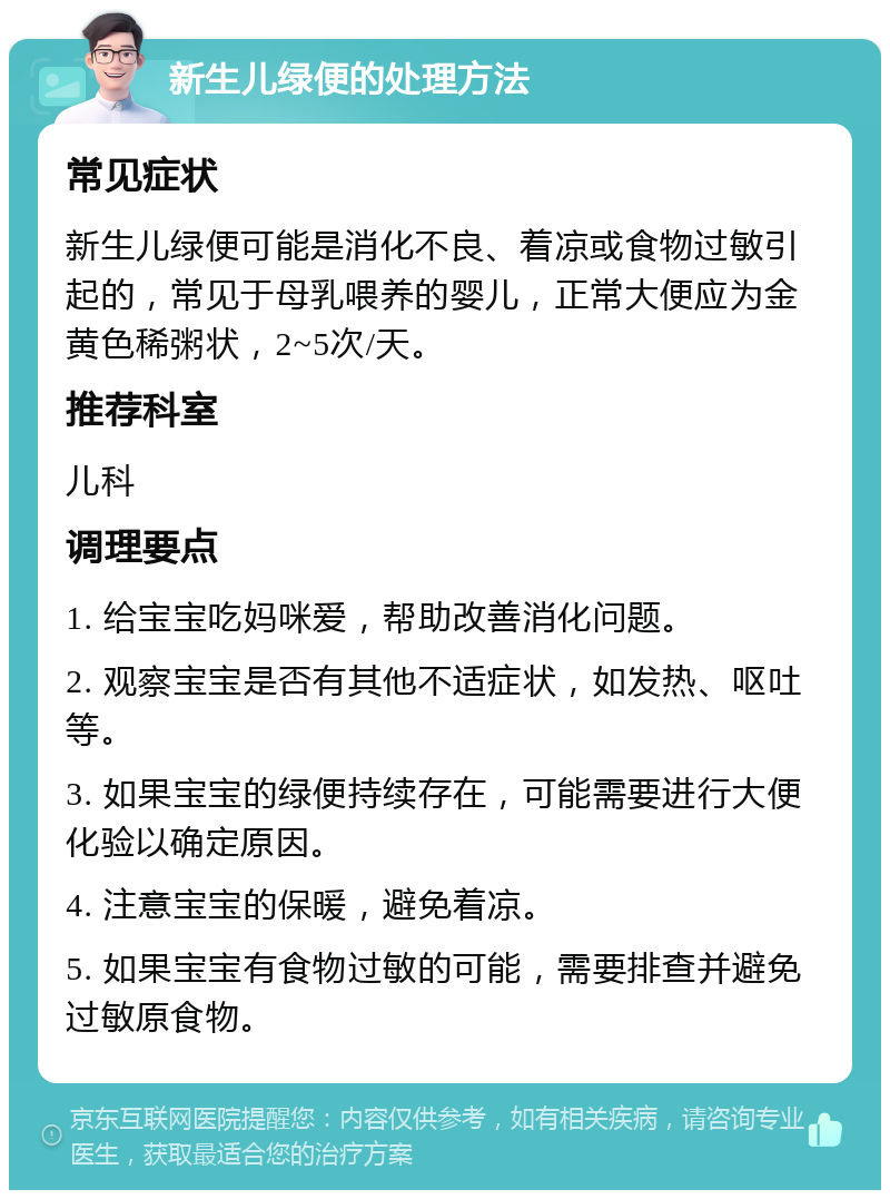 新生儿绿便的处理方法 常见症状 新生儿绿便可能是消化不良、着凉或食物过敏引起的，常见于母乳喂养的婴儿，正常大便应为金黄色稀粥状，2~5次/天。 推荐科室 儿科 调理要点 1. 给宝宝吃妈咪爱，帮助改善消化问题。 2. 观察宝宝是否有其他不适症状，如发热、呕吐等。 3. 如果宝宝的绿便持续存在，可能需要进行大便化验以确定原因。 4. 注意宝宝的保暖，避免着凉。 5. 如果宝宝有食物过敏的可能，需要排查并避免过敏原食物。