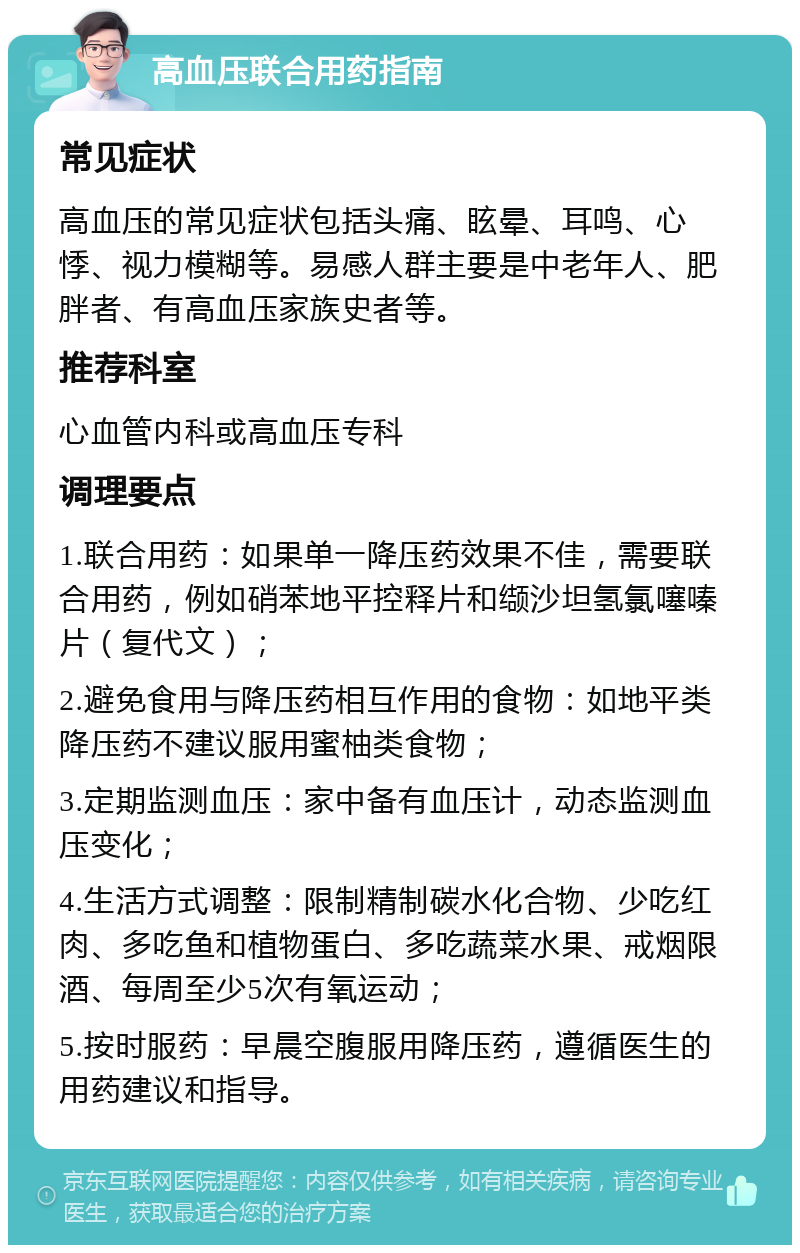 高血压联合用药指南 常见症状 高血压的常见症状包括头痛、眩晕、耳鸣、心悸、视力模糊等。易感人群主要是中老年人、肥胖者、有高血压家族史者等。 推荐科室 心血管内科或高血压专科 调理要点 1.联合用药：如果单一降压药效果不佳，需要联合用药，例如硝苯地平控释片和缬沙坦氢氯噻嗪片（复代文）； 2.避免食用与降压药相互作用的食物：如地平类降压药不建议服用蜜柚类食物； 3.定期监测血压：家中备有血压计，动态监测血压变化； 4.生活方式调整：限制精制碳水化合物、少吃红肉、多吃鱼和植物蛋白、多吃蔬菜水果、戒烟限酒、每周至少5次有氧运动； 5.按时服药：早晨空腹服用降压药，遵循医生的用药建议和指导。