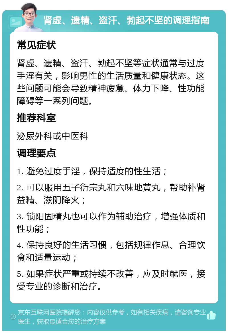 肾虚、遗精、盗汗、勃起不坚的调理指南 常见症状 肾虚、遗精、盗汗、勃起不坚等症状通常与过度手淫有关，影响男性的生活质量和健康状态。这些问题可能会导致精神疲惫、体力下降、性功能障碍等一系列问题。 推荐科室 泌尿外科或中医科 调理要点 1. 避免过度手淫，保持适度的性生活； 2. 可以服用五子衍宗丸和六味地黄丸，帮助补肾益精、滋阴降火； 3. 锁阳固精丸也可以作为辅助治疗，增强体质和性功能； 4. 保持良好的生活习惯，包括规律作息、合理饮食和适量运动； 5. 如果症状严重或持续不改善，应及时就医，接受专业的诊断和治疗。