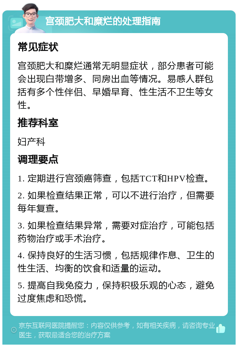 宫颈肥大和糜烂的处理指南 常见症状 宫颈肥大和糜烂通常无明显症状，部分患者可能会出现白带增多、同房出血等情况。易感人群包括有多个性伴侣、早婚早育、性生活不卫生等女性。 推荐科室 妇产科 调理要点 1. 定期进行宫颈癌筛查，包括TCT和HPV检查。 2. 如果检查结果正常，可以不进行治疗，但需要每年复查。 3. 如果检查结果异常，需要对症治疗，可能包括药物治疗或手术治疗。 4. 保持良好的生活习惯，包括规律作息、卫生的性生活、均衡的饮食和适量的运动。 5. 提高自我免疫力，保持积极乐观的心态，避免过度焦虑和恐慌。