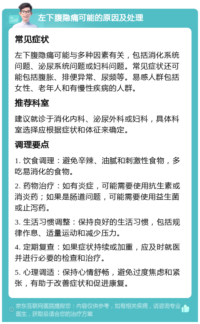 左下腹隐痛可能的原因及处理 常见症状 左下腹隐痛可能与多种因素有关，包括消化系统问题、泌尿系统问题或妇科问题。常见症状还可能包括腹胀、排便异常、尿频等。易感人群包括女性、老年人和有慢性疾病的人群。 推荐科室 建议就诊于消化内科、泌尿外科或妇科，具体科室选择应根据症状和体征来确定。 调理要点 1. 饮食调理：避免辛辣、油腻和刺激性食物，多吃易消化的食物。 2. 药物治疗：如有炎症，可能需要使用抗生素或消炎药；如果是肠道问题，可能需要使用益生菌或止泻药。 3. 生活习惯调整：保持良好的生活习惯，包括规律作息、适量运动和减少压力。 4. 定期复查：如果症状持续或加重，应及时就医并进行必要的检查和治疗。 5. 心理调适：保持心情舒畅，避免过度焦虑和紧张，有助于改善症状和促进康复。