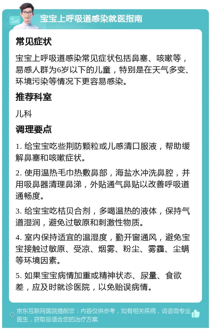 宝宝上呼吸道感染就医指南 常见症状 宝宝上呼吸道感染常见症状包括鼻塞、咳嗽等，易感人群为6岁以下的儿童，特别是在天气多变、环境污染等情况下更容易感染。 推荐科室 儿科 调理要点 1. 给宝宝吃些荆防颗粒或儿感清口服液，帮助缓解鼻塞和咳嗽症状。 2. 使用温热毛巾热敷鼻部，海盐水冲洗鼻腔，并用吸鼻器清理鼻涕，外贴通气鼻贴以改善呼吸道通畅度。 3. 给宝宝吃桔贝合剂，多喝温热的液体，保持气道湿润，避免过敏原和刺激性物质。 4. 室内保持适宜的温湿度，勤开窗通风，避免宝宝接触过敏原、受凉、烟雾、粉尘、雾霾、尘螨等环境因素。 5. 如果宝宝病情加重或精神状态、尿量、食欲差，应及时就诊医院，以免贻误病情。