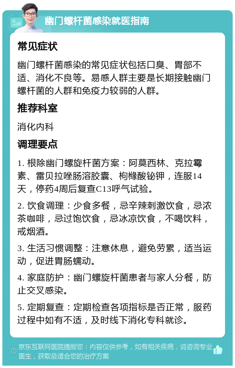 幽门螺杆菌感染就医指南 常见症状 幽门螺杆菌感染的常见症状包括口臭、胃部不适、消化不良等。易感人群主要是长期接触幽门螺杆菌的人群和免疫力较弱的人群。 推荐科室 消化内科 调理要点 1. 根除幽门螺旋杆菌方案：阿莫西林、克拉霉素、雷贝拉唑肠溶胶囊、枸橼酸铋钾，连服14天，停药4周后复查C13呼气试验。 2. 饮食调理：少食多餐，忌辛辣刺激饮食，忌浓茶咖啡，忌过饱饮食，忌冰凉饮食，不喝饮料，戒烟酒。 3. 生活习惯调整：注意休息，避免劳累，适当运动，促进胃肠蠕动。 4. 家庭防护：幽门螺旋杆菌患者与家人分餐，防止交叉感染。 5. 定期复查：定期检查各项指标是否正常，服药过程中如有不适，及时线下消化专科就诊。