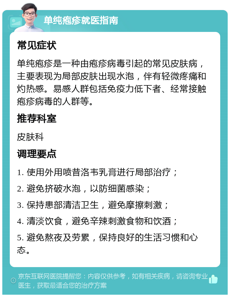 单纯疱疹就医指南 常见症状 单纯疱疹是一种由疱疹病毒引起的常见皮肤病，主要表现为局部皮肤出现水泡，伴有轻微疼痛和灼热感。易感人群包括免疫力低下者、经常接触疱疹病毒的人群等。 推荐科室 皮肤科 调理要点 1. 使用外用喷昔洛韦乳膏进行局部治疗； 2. 避免挤破水泡，以防细菌感染； 3. 保持患部清洁卫生，避免摩擦刺激； 4. 清淡饮食，避免辛辣刺激食物和饮酒； 5. 避免熬夜及劳累，保持良好的生活习惯和心态。