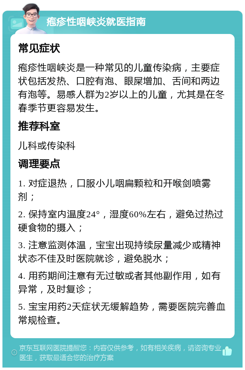 疱疹性咽峡炎就医指南 常见症状 疱疹性咽峡炎是一种常见的儿童传染病，主要症状包括发热、口腔有泡、眼屎增加、舌间和两边有泡等。易感人群为2岁以上的儿童，尤其是在冬春季节更容易发生。 推荐科室 儿科或传染科 调理要点 1. 对症退热，口服小儿咽扁颗粒和开喉剑喷雾剂； 2. 保持室内温度24°，湿度60%左右，避免过热过硬食物的摄入； 3. 注意监测体温，宝宝出现持续尿量减少或精神状态不佳及时医院就诊，避免脱水； 4. 用药期间注意有无过敏或者其他副作用，如有异常，及时复诊； 5. 宝宝用药2天症状无缓解趋势，需要医院完善血常规检查。