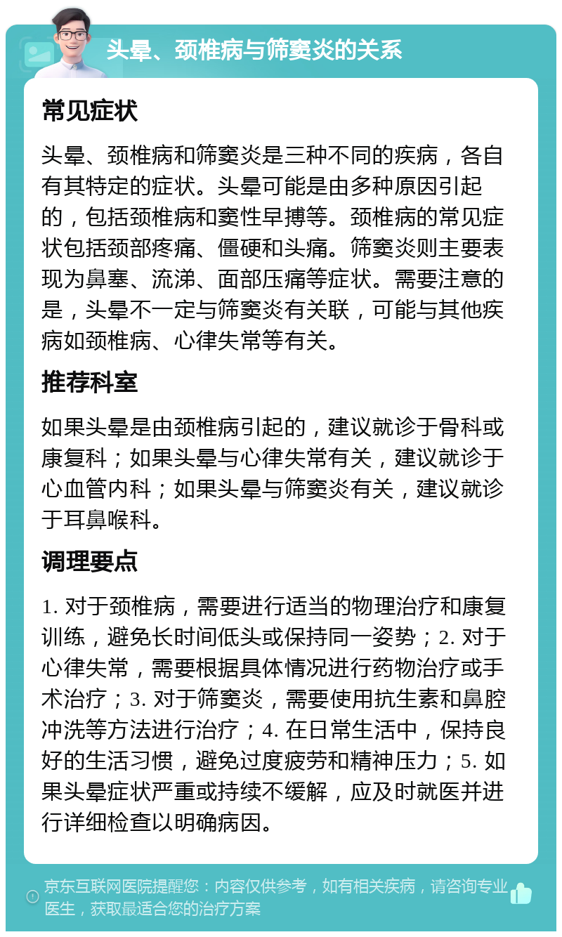 头晕、颈椎病与筛窦炎的关系 常见症状 头晕、颈椎病和筛窦炎是三种不同的疾病，各自有其特定的症状。头晕可能是由多种原因引起的，包括颈椎病和窦性早搏等。颈椎病的常见症状包括颈部疼痛、僵硬和头痛。筛窦炎则主要表现为鼻塞、流涕、面部压痛等症状。需要注意的是，头晕不一定与筛窦炎有关联，可能与其他疾病如颈椎病、心律失常等有关。 推荐科室 如果头晕是由颈椎病引起的，建议就诊于骨科或康复科；如果头晕与心律失常有关，建议就诊于心血管内科；如果头晕与筛窦炎有关，建议就诊于耳鼻喉科。 调理要点 1. 对于颈椎病，需要进行适当的物理治疗和康复训练，避免长时间低头或保持同一姿势；2. 对于心律失常，需要根据具体情况进行药物治疗或手术治疗；3. 对于筛窦炎，需要使用抗生素和鼻腔冲洗等方法进行治疗；4. 在日常生活中，保持良好的生活习惯，避免过度疲劳和精神压力；5. 如果头晕症状严重或持续不缓解，应及时就医并进行详细检查以明确病因。