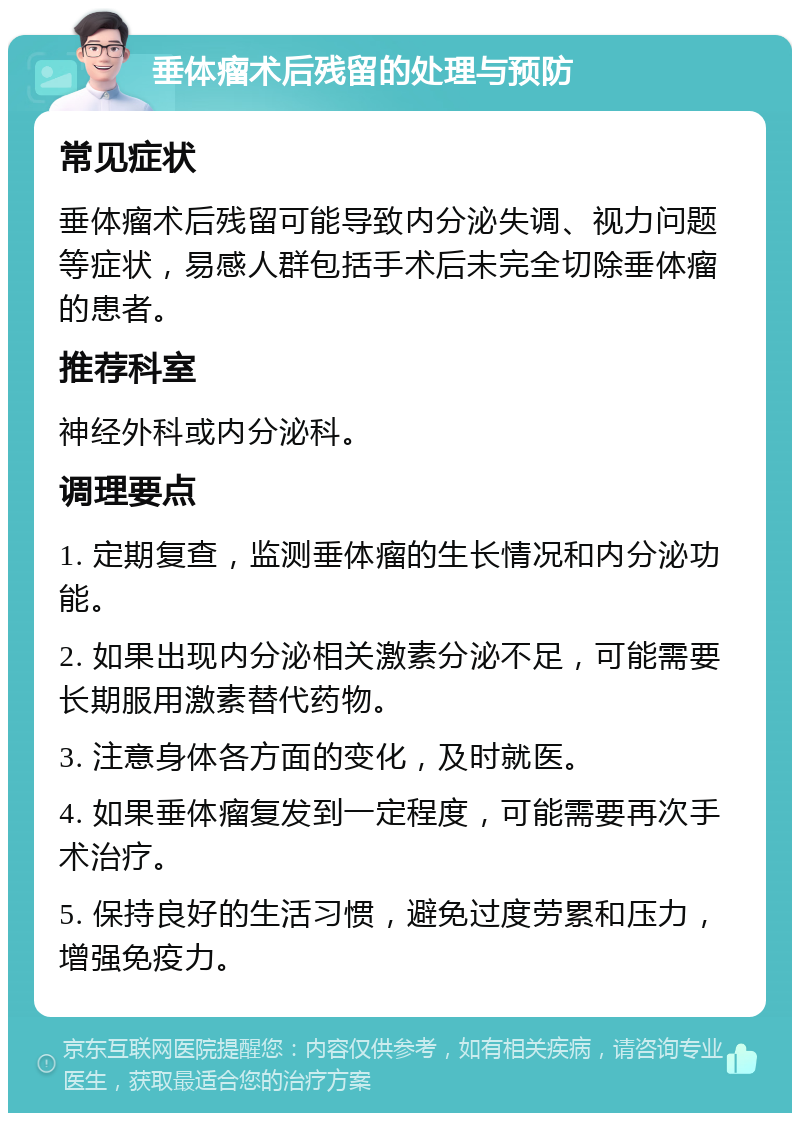 垂体瘤术后残留的处理与预防 常见症状 垂体瘤术后残留可能导致内分泌失调、视力问题等症状，易感人群包括手术后未完全切除垂体瘤的患者。 推荐科室 神经外科或内分泌科。 调理要点 1. 定期复查，监测垂体瘤的生长情况和内分泌功能。 2. 如果出现内分泌相关激素分泌不足，可能需要长期服用激素替代药物。 3. 注意身体各方面的变化，及时就医。 4. 如果垂体瘤复发到一定程度，可能需要再次手术治疗。 5. 保持良好的生活习惯，避免过度劳累和压力，增强免疫力。