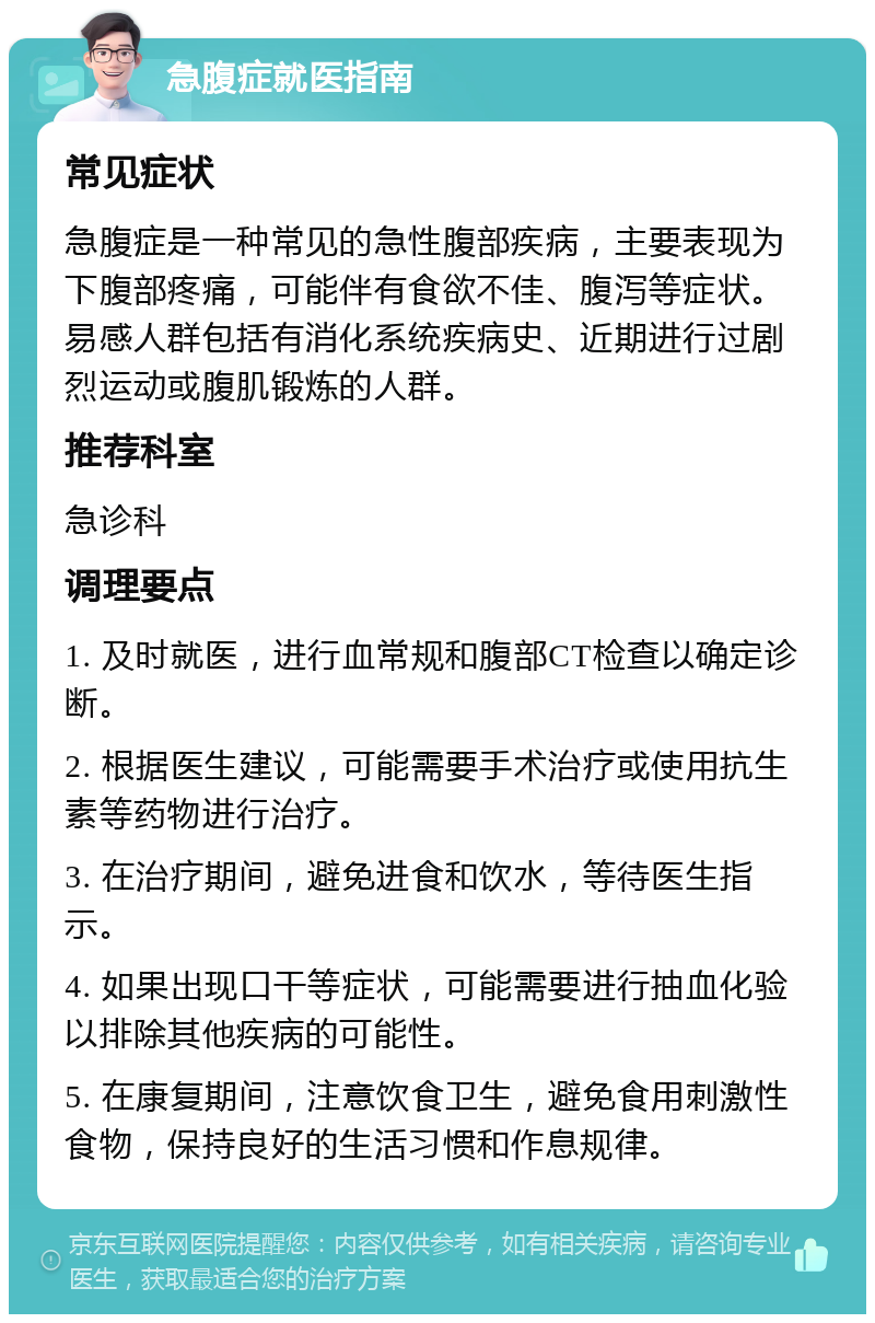 急腹症就医指南 常见症状 急腹症是一种常见的急性腹部疾病，主要表现为下腹部疼痛，可能伴有食欲不佳、腹泻等症状。易感人群包括有消化系统疾病史、近期进行过剧烈运动或腹肌锻炼的人群。 推荐科室 急诊科 调理要点 1. 及时就医，进行血常规和腹部CT检查以确定诊断。 2. 根据医生建议，可能需要手术治疗或使用抗生素等药物进行治疗。 3. 在治疗期间，避免进食和饮水，等待医生指示。 4. 如果出现口干等症状，可能需要进行抽血化验以排除其他疾病的可能性。 5. 在康复期间，注意饮食卫生，避免食用刺激性食物，保持良好的生活习惯和作息规律。