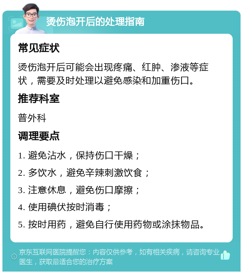 烫伤泡开后的处理指南 常见症状 烫伤泡开后可能会出现疼痛、红肿、渗液等症状，需要及时处理以避免感染和加重伤口。 推荐科室 普外科 调理要点 1. 避免沾水，保持伤口干燥； 2. 多饮水，避免辛辣刺激饮食； 3. 注意休息，避免伤口摩擦； 4. 使用碘伏按时消毒； 5. 按时用药，避免自行使用药物或涂抹物品。